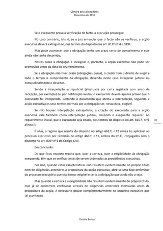 Câmara dos Solicitadores 
Dezembro de 2010 
Claúdia Boloto 
40
Se o exequente prova a verificação do facto, a execução prossegue. 
No  caso  contrário,  isto  é,  se  o juiz entender que o facto não se verificou, a acção 
executiva deverá extinguir‐se, nos termos do disposto nos art. 817º nº 4 e 919º.    
Mas pode acontecer que a obrigação tenha um prazo certo de cumprimento e este 
ainda não tenha decorrido; 
Nestes  casos  a  obrigação  é  inexigível  e,  portanto,  a  acção  executiva  não  pode  ser 
promovida antes da data do seu vencimento. 
Se a obrigação não tiver prazo (obrigações puras), o credor tem o direito de exigir a 
todo  o  tempo  o  cumprimento  da  obrigação,  devendo  neste  caso  interpelar  judicial  ou 
extrajudicialmente o devedor. 
Sendo  a  interpelação  extrajudicial  (efectuada  por  carta  registada  com  aviso  de 
recepção, por exemplo) ou por notificação avulsa, o exequente deverá apenas provar que o 
executado  foi  interpelado,  juntando  o  documento  que  atesta  a  interpelação,  seguindo  a 
acção executiva os seus termos normais por a obrigação ser, nessa data, exigível. 
Se  não  houver  interpelação  extrajudicial,  a  citação  do  executado  para  a  acção 
executiva  vale  também  como  interpelação  judicial,  devendo  o  exequente  requerer,  no 
requerimento inicial, que o executado seja citado, nos termos do disposto no art. 810.º, n.º1 
alínea J). 
É aliás, o regime que resulta do disposto no artigo 662.º, n.º2 alínea b), aplicável ao 
processo executivo por remissão do artigo 466.º, n.º1, ambos do CP.C., conjugados com o 
disposto no art. 805º nº1 do Código Civil. 
Em conclusão: 
Do que ficou exposto resulta que, quer a certeza, quer a exigibilidade da obrigação 
exequenda, têm que se verificar antes de serem ordenadas as providências executivas. 
Por isso, quando estas características não resultem evidentemente do próprio título 
nem de diligências anteriores à propositura da acção executiva, abre‐se uma fase preliminar 
do processo executório que visa tornar exigível e certa a obrigação que ainda não o seja. 
Mas quando a certeza e a exigibilidade não resultem evidentemente do próprio título, 
mas  já  se  encontrem  verificadas  através  de  diligências  anteriores  efectuadas  antes  da 
propositura da acção, é necessário provar complementarmente no processo executivo que 
tal aconteceu. 
 