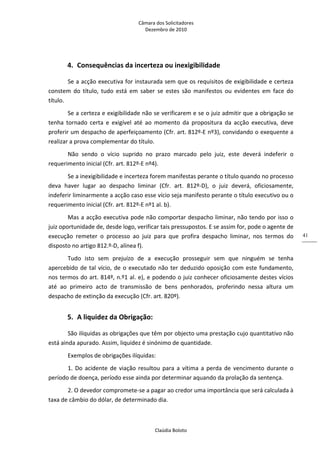 Câmara dos Solicitadores 
Dezembro de 2010 
Claúdia Boloto 
41
4. Consequências da incerteza ou inexigibilidade 
Se a acção executiva for instaurada sem que os requisitos de exigibilidade e certeza 
constem  do  título,  tudo  está  em  saber  se  estes  são  manifestos  ou  evidentes  em  face  do 
título. 
Se a certeza e exigibilidade não se verificarem e se o juiz admitir que a obrigação se 
tenha  tornado  certa  e  exigível  até  ao  momento  da  propositura  da  acção  executiva,  deve 
proferir um despacho de aperfeiçoamento (Cfr. art. 812º‐E nº3), convidando o exequente a 
realizar a prova complementar do título. 
Não  sendo  o  vício  suprido  no  prazo  marcado  pelo  juiz,  este  deverá  indeferir  o 
requerimento inicial (Cfr. art. 812º‐E nº4). 
Se a inexigibilidade e incerteza forem manifestas perante o título quando no processo 
deva  haver  lugar  ao  despacho  liminar  (Cfr.  art.  812º‐D),  o  juiz  deverá,  oficiosamente, 
indeferir liminarmente a acção caso esse vício seja manifesto perante o título executivo ou o 
requerimento inicial (Cfr. art. 812º‐E nº1 al. b). 
Mas a acção executiva pode não comportar despacho liminar, não tendo por isso o 
juiz oportunidade de, desde logo, verificar tais pressupostos. E se assim for, pode o agente de 
execução  remeter  o  processo  ao  juiz  para  que  profira  despacho  liminar,  nos  termos  do 
disposto no artigo 812.º‐D, alínea f). 
Tudo  isto  sem  prejuízo  de  a  execução  prosseguir  sem  que  ninguém  se  tenha 
apercebido de tal vício, de o executado não ter deduzido oposição com este fundamento, 
nos termos do art. 814º, n.º1 al. e), e podendo o juiz conhecer oficiosamente destes vícios 
até  ao  primeiro  acto  de  transmissão  de  bens  penhorados,  proferindo  nessa  altura  um 
despacho de extinção da execução (Cfr. art. 820º). 
5. A liquidez da Obrigação: 
São ilíquidas as obrigações que têm por objecto uma prestação cujo quantitativo não 
está ainda apurado. Assim, liquidez é sinónimo de quantidade. 
Exemplos de obrigações ilíquidas: 
1.  Do  acidente  de viação resultou para a vítima a perda de vencimento durante o 
período de doença, período esse ainda por determinar aquando da prolação da sentença. 
2. O devedor compromete‐se a pagar ao credor uma importância que será calculada à 
taxa de câmbio do dólar, de determinado dia. 
 