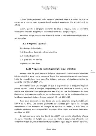 Câmara dos Solicitadores 
Dezembro de 2010 
Claúdia Boloto 
42
3. Uma sentença condena o réu a pagar a quantia de 1.000 €, acrescida de juros de 
mora  a  certa  taxa,  os  quais  se  vencerão  até  ao  dia  de  pagamento  (Cfr.  art.  661º,  nº2  do 
C.P.C.). 
Assim,  quando  a  obrigação  constante  do  título  é  ilíquida,  torna‐se  necessário 
desenvolver uma série de operações tendentes a tornar essa obrigação líquida. 
Quando a obrigação constante do título é líquida, já não será necessário proceder a 
tais operações. 
5.1. O Regime da Liquidação 
Há três tipos de liquidação: 
1. A dependente do simples cálculo aritmético. 
2. A efectuada pelo juiz. 
3. A que é feita por árbitros. 
Vejamos cada uma delas: 
5.1.1) A Liquidação efectuada por simples cálculo aritmético: 
Existem casos em que a prestação é ilíquida, dependendo a sua liquidação de simples 
cálculo aritmético. Neste caso, o exequente deverá fixar o seu quantitativo no requerimento 
inicial  da  execução,  bem  como  especificar  todas  as  operações  efectuadas  no  sentido  de 
apurar tal valor (Cfr. art. 805º, nº1). 
No  entanto  existe  uma  situação  em  que  a  lei  permite  que  o  exequente  faça  um 
pedido  ilíquido:  Quando  a  execução  compreenda  juros  que  continuam  a  vencer‐se,  a  sua 
liquidação é efectuada a final pelo agente de execução, em face do título executivo e dos 
documentos que o exequente ofereça em conformidade com ele ou, sendo caso disso, em 
função das taxas legais de juros de mora aplicáveis (Cfr. art. 805º, nº2). 
Pode ainda acontecer que seja devida uma sanção pecuniária compulsória (Cfr. art. 
829º‐A  do  C.  Civil).  Esta  deverá  igualmente  ser  liquidada  pelo  agente  de  execução 
mensalmente  e  no  momento  de  cessação  da  aplicação  da  mesma,  o  qual  apura  as 
importâncias devidas em consequência da imposição dessa sanção, nos termos do disposto 
no nº3 do art. 805º.   
De salientar que a parte final do nº2 do art.805º veio permitir a liquidação oficiosa 
dos  juros  vincendos  em  função,  não  apenas  do  título  e  documentos  oferecidos  em 
conformidade com ele, mas também em função das taxas legais de juros de mora aplicáveis, 
 
