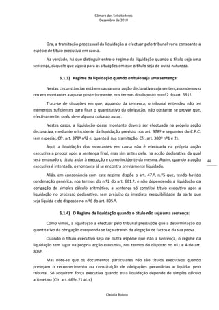 Câmara dos Solicitadores 
Dezembro de 2010 
Claúdia Boloto 
44
Ora, a tramitação processual da liquidação a efectuar pelo tribunal varia consoante a 
espécie de título executivo em causa. 
Na verdade, há que distinguir entre o regime da liquidação quando o título seja uma 
sentença, daquele que vigora para as situações em que o título seja de outra natureza.    
5.1.3) Regime da liquidação quando o título seja uma sentença: 
Nestas circunstâncias está em causa uma acção declarativa cuja sentença condenou o 
réu em montantes a apurar posteriormente, nos termos do disposto no nº2 do art. 661º. 
Trata‐se  de  situações  em  que,  aquando  da  sentença,  o  tribunal  entendeu  não  ter 
elementos suficientes para fixar o quantitativo da obrigação, não obstante se provar que, 
efectivamente, o réu deve alguma coisa ao autor.  
Nestes  casos,  a  liquidação  desse  montante  deverá  ser  efectuada  na  própria  acção 
declarativa, mediante o incidente da liquidação previsto nos art. 378º e seguintes do C.P.C. 
(em especial, Cfr. art. 378º nº2 e, quanto à sua tramitação, Cfr. art. 380º nº1 e 2). 
Aqui,  a  liquidação  dos  montantes  em  causa  não  é  efectuada  na  própria  acção 
executiva a propor após a sentença final, mas sim antes dela, na acção declarativa da qual 
será emanado o título a dar à execução e como incidente da mesma. Assim, quando a acção 
executiva é intentada, o montante já se encontra previamente liquidado. 
Aliás,  em  consonância  com  este  regime  dispõe  o  art.  47.º,  n.º5  que, tendo havido 
condenação genérica, nos termos do n.º2 do art. 661.º, e não dependendo a liquidação da 
obrigação  de  simples  cálculo  aritmético,  a  sentença  só  constitui  título  executivo  após  a 
liquidação no processo declarativo, sem prejuízo da imediata exequibilidade da parte que 
seja líquida e do disposto no n.º6 do art. 805.º.  
5.1.4) O Regime da liquidação quando o título não seja uma sentença: 
Como vimos, a liquidação a efectuar pelo tribunal pressupõe que a determinação do 
quantitativo da obrigação exequenda se faça através da alegação de factos e da sua prova. 
Quando  o  título  executivo  seja  de  outra  espécie  que  não  a  sentença, o regime da 
liquidação tem lugar na própria acção executiva, nos termos do disposto no nº1 e 4 do art. 
805º. 
Mas  note‐se  que  os  documentos  particulares  não  são  títulos  executivos  quando 
prevejam  o  reconhecimento  ou  constituição  de  obrigações  pecuniárias  a  liquidar  pelo 
tribunal. Só adquirem força executiva quando essa liquidação depende de simples cálculo 
aritmético (Cfr. art. 46ºn.º1 al. c)  
 