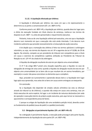 Câmara dos Solicitadores 
Dezembro de 2010 
Claúdia Boloto 
46
5.1.5) A Liquidação efectuada por árbitros: 
A  liquidação  é  efectuada  por  árbitros  nos  casos  em  que  a  lei  expressamente  o 
determine ou as partes o convencionem (Cfr. art. 380º‐A nº1). 
Conforme prevê o art. 805º nº6, a liquidação por árbitros, quando deva ter lugar para 
o  efeito  da  execução  fundada  em  título  diverso  da  sentença,  realiza‐se  nos  termos  do 
disposto no art. 380º – A, antes de apresentado o requerimento executivo. 
Portanto, trata‐se de uma liquidação arbitral pré‐executiva, uma vez que a liquidação 
decorre  num  momento  em  que  a  execução  não  está  ainda  intentada.  E  ela  decorre  num 
incidente autónomo que precede necessáriamente a instauração da acção executiva. 
A lei dispõe que a nomeação dos árbitros é feita nos termos aplicáveis à arbitragem 
voluntária, ou seja, nos termos do disposto nos art. 6º e seguintes da Lei nº 31/86, de 29 de 
Agosto. No entanto, compete ao juiz presidente do tribunal com competência para o título 
em  causa  o  exercício  da  competência  supletiva  atribuída  ao  Presidente  do  Tribunal  da 
Relação no art. 12º nº1 da citada lei da arbitragem. 
A iliquidez da obrigação resultante de esta ter por objecto uma universalidade: 
O  nº  7  do  artigo  805.º  prevê  uma  situação  específica  para  a  iliquidez  no  caso  de 
obrigações de entrega de coisa certa: quando a iliquidez da obrigação resulta de esta ter por 
objecto uma universalidade (se os bens são os que resultam de um acervo hereditário, por 
exemplo) e o autor não possa concretizar os elementos que o compõem. 
Aqui, proceder‐se‐á previamente à apreensão desses bens e a liquidação tem lugar 
logo após essa apreensão, mas antes de os bens em causa serem entregues ao exequente.      
Em conclusão: 
Se  a  liquidação  não  depender  de  simples  cálculo  aritmético  (se  esta  se  efectuar 
através do tribunal ou de árbitros), e quando não esteja em causa uma sentença, mas um 
título executivo de outra espécie, há lugar a um incidente de natureza declarativa (em sede 
de oposição à execução) dentro da própria acção executiva, pois aqui tornar‐se necessário o 
apuramento e correspondente prova de factos. 
E porque os artigos de liquidação são uma verdadeira petição inicial, deverão conter 
os fundamentos do pedido (causa de pedir) e o pedido (conclusão). 
5.2. Obrigações só parcialmente líquidas: (Cfr. art. 805º nº8 e 9) 
Se a obrigação é parcialmente líquida, a execução pode prosseguir pela parte líquida, 
independentemente da liquidação da outra parte (Cfr. art. 805º nº8). 
 