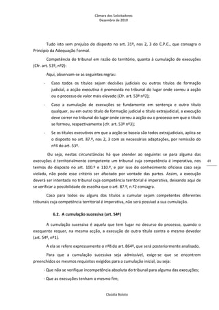 Câmara dos Solicitadores 
Dezembro de 2010 
Claúdia Boloto 
49
Tudo isto sem prejuízo do disposto no art. 31º, nos 2, 3 do C.P.C., que consagra o 
Princípio da Adequação Formal. 
Competência do tribunal em razão do território, quanto à cumulação de execuções 
(Cfr. art. 53º, nº2): 
Aqui, observam‐se as seguintes regras: 
‐   Caso  todos  os  títulos  sejam  decisões  judiciais  ou  outros  títulos  de  formação 
judicial, a acção executiva é promovida no tribunal do lugar onde correu a acção 
ou o processo de valor mais elevado (Cfr. art. 53º nº2); 
‐   Caso  a  cumulação  de  execuções  se  fundamente  em  sentença  e  outro  título 
qualquer, ou em outro título de formação judicial e título extrajudicial, a execução 
deve correr no tribunal do lugar onde correu a acção ou o processo em que o título 
se formou, respectivamente (cfr. art. 53º nº3); 
‐   Se os títulos executivos em que a acção se baseia são todos extrajudiciais, aplica‐se 
o disposto no art. 87.º, nos 2, 3 com as necessárias adaptações, por remissão do 
nº4 do art. 53º. 
 Ou  seja,  nestas  circunstâncias  há  que  atender  ao  seguinte:  se  para  alguma  das 
execuções é territorialmente competente um tribunal cuja competência é imperativa, nos 
termos  do  disposto  no  art.  100.º  e  110.º,  e  por  isso  do  conhecimento  oficioso  caso  seja 
violada,  não  pode  esse  critério  ser  afastado  por  vontade  das  partes.  Assim,  a  execução 
deverá ser intentada no tribunal cuja competência territorial é imperativa, deixando aqui de 
se verificar a possibilidade de escolha que o art. 87.º, n.º2 consagra. 
Caso  para  todos  ou  alguns  dos  títulos  a  cumular  sejam  competentes  diferentes 
tribunais cuja competência territorial é imperativa, não será possível a sua cumulação.  
6.2. A cumulação sucessiva (art. 54º) 
A cumulação sucessiva é aquela que tem lugar no decurso do processo, quando o 
exequente requer, na mesma acção, a execução de outro título contra o mesmo devedor 
(art. 54º, nº1). 
A ela se refere expressamente o nº8 do art. 864º, que será posteriormente analisado.  
Para  que  a  cumulação  sucessiva  seja  admissível,  exige‐se  que  se  encontrem 
preenchidos os mesmos requisitos exigidos para a cumulação inicial, ou seja: 
‐ Que não se verifique incompetência absoluta do tribunal para alguma das execuções; 
‐ Que as execuções tenham o mesmo fim;  
 