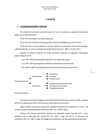 Câmara dos Solicitadores 
Dezembro de 2010 
Claúdia Boloto 
5
1ª PARTE
I ‐ CONSIDERAÇÕES GERAIS 
No estudo do processo executivo deve ter‐se em atenção as seguintes disposições 
legais, que o regulamentam: 
A) As normas próprias da acção executiva. 
B) As normas constantes da parte geral e comum do Código de processo Civil. 
C) Na falta das normas próprias e comuns, aplica‐se ao processo comum de execução, 
subsidiariamente, as normas próprias da acção declarativa (art. 466º, nº1 do C.P.C.). 
Quanto  às  normas  próprias  da  acção  executiva,  vigoram  as  seguintes  disposições 
legais, todas do C.P.C.:  
 art. 45º a 60º (pressupostos específicos da acção executiva) 
 art. 90º a 95º (pressupostos relativos à competência do tribunal) 
 art. 801º a 943º (tramitação das várias formas do processo executivo). 
 
     Ordinário 
  Declarativo   Sumário 
     Sumaríssimo 
Processo comum   
     Pagamento de quantia certa   
  Executivo   Entrega de coisa certa 
     Prestação de facto   
     
Processo especial     
 
O processo executivo integra‐se na classificação do processo comum. Porém, existem 
processos especiais que têm uma natureza essencialmente executiva. 
Alguns  desses  processos  executivos  especiais  encontram‐se  previstos  no  C.P.C.,  tal 
como o processo de execução por alimentos (Cfr. art. 1118º e segs.). 
Outros,  em  número  apreciável,  constam  de  legislação  avulsa, fora do C.P.C., como 
acontece  com  a  execução  por  custas  (Cfr.  art.  116º  e  segs.  do  C.C.J.)  e  o  processo  de 
insolvência (Cfr. art. 149.º e segs. do Código da Insolvência e da Recuperação de Empresas). 
 