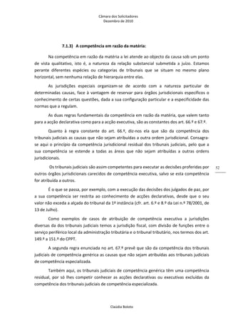 Câmara dos Solicitadores 
Dezembro de 2010 
Claúdia Boloto 
52
7.1.3) A competência em razão da matéria: 
Na competência em razão da matéria a lei atende ao objecto da causa sob um ponto 
de  vista  qualitativo,  isto  é,  a  natureza  da  relação  substancial  submetida  a  juízo.  Estamos 
perante  diferentes  espécies  ou  categorias  de  tribunais  que  se  situam  no  mesmo  plano 
horizontal, sem nenhuma relação de hierarquia entre elas. 
As  jurisdições  especiais  organizam‐se  de  acordo  com  a  natureza  particular  de 
determinadas causas, face à vantagem de reservar para órgãos jurisdicionais específicos o 
conhecimento de certas questões, dada a sua configuração particular e a especificidade das 
normas que a regulam. 
As duas regras fundamentais da competência em razão da matéria, que valem tanto 
para a acção declarativa como para a acção executiva, são as constantes dos art. 66.º e 67.º. 
Quanto  à  regra  constante  do  art.  66.º,  diz‐nos  ela  que  são  da  competência  dos 
tribunais judiciais as causas que não sejam atribuídas a outra ordem jurisdicional. Consagra‐
se aqui o princípio da competência jurisdicional residual dos tribunais judiciais, pelo que a 
sua  competência  se  estende  a  todas  as  áreas  que  não  sejam  atribuídas  a  outras  ordens 
jurisdicionais. 
 Os tribunais judiciais são assim competentes para executar as decisões proferidas por 
outros órgãos jurisdicionais carecidos de competência executiva, salvo se esta competência 
for atribuída a outros. 
É o que se passa, por exemplo, com a execução das decisões dos julgados de paz, por 
a  sua  competência  ser  restrita  ao  conhecimento  de  acções  declarativas,  desde  que  o  seu 
valor não exceda a alçada do tribunal da 1ª instância (cfr. art. 6.º e 8.º da Lei n.º 78/2001, de 
13 de Julho). 
Como  exemplos  de  casos  de  atribuição  de  competência  executiva  a  jurisdições 
diversas da dos tribunais judiciais temos a jurisdição fiscal, com divisão de funções entre o 
serviço periférico local da administração tributária e o tribunal tributário, nos termos dos art. 
149.º a 151.º do CPPT. 
A segunda regra enunciada no art. 67.º prevê que são da competência dos tribunais 
judiciais de competência genérica as causas que não sejam atribuídas aos tribunais judiciais 
de competência especializada. 
Também aqui, os tribunais judiciais de competência genérica têm uma competência 
residual,  por  só  lhes  competir conhecer as acções declarativas ou executivas excluídas da 
competência dos tribunais judiciais de competência especializada. 
 