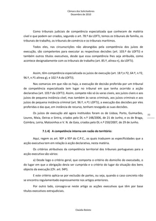 Câmara dos Solicitadores 
Dezembro de 2010 
Claúdia Boloto 
53
Como  tribunais  judiciais  de  competência  especializada  que  conhecem  de  matéria 
cível e que podem ser criados, segundo o art. 78.º da LOFTJ, temos os tribunais de família, os 
tribunais de trabalho, os tribunais de comércio e os tribunais marítimos. 
Todos  eles,  nas  circunscrições  não  abrangidas  pela  competência  dos  juízos  de 
execução,  são  competentes  para  executar  as  respectivas  decisões  (art.  103.º  da  LOFTJ)  e 
também  outros  títulos  executivos,  desde  que  essa  competência  lhes  seja  atribuída,  como 
acontece designadamente com os tribunais de trabalho (art. 85.º, alínea n), da LOFTJ).    
 
Assim, têm competência especializada os juízos de execução (art. 18.º,n.º2, 64.º, n.º2, 
96.º, n.º1 alínea g), e 102.º A da LOFTJ). 
Nas comarcas em que não os haja, a execução de decisão proferida por um tribunal 
de  competência  especializada  tem  lugar  no  tribunal  em  que  tenha  ocorrido  a  acção 
declarativa (art. 103.º da LOFTJ). Assim, compete não só às varas cíveis, aos juízos cíveis e aos 
juízos de pequena instância cível, mas também às varas criminais, aos juízos criminais e aos 
juízos de pequena instância criminal (art. 96.º, n.º1 LOFTJ), a execução das decisões por eles 
proferidas e das que, em instância de recurso, tenham revogado as suas decisões. 
Os  juízos  de  execução  até  agora  instituidos  foram  os  de  Lisboa,  Porto,  Guimarães, 
Loures, Maia, Oeiras e Sintra, criados pelo DL n.º 148/2006, de 21 de Junho, e os de Braga, 
Coimbra, Leiria, Matosinhos e V. N. de Gaia, criados pelo DL n.º 250/2007, de 29 de Junho. 
7.1.4) A competência interna em razão do território: 
Aqui, regem os art. 90º a 95º do C.P.C., os quais traduzem as especificidades que a 
acção executiva tem em relação à acção declarativa, nesta matéria. 
Os critérios atributivos da competência territorial dos tribunais portugueses para a 
acção executiva são vários: 
a) Desde logo o critério geral, que comporta o critério do domicílio do executado, o 
do lugar em que a obrigação devia ser cumprida e o critério do lugar da situação dos bens 
objecto da execução (Cfr. art. 94º). 
E este critério aplica‐se por exclusão de partes, ou seja, quando o caso concreto não 
se encontra regulamentado expressamente nos artigos anteriores. 
Por  outro  lado,  consagra‐se  neste  artigo  as  acções  executivas  que  têm  por  base 
títulos executivos extrajudiciais. 
 