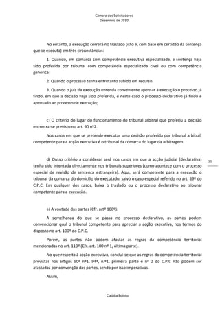 Câmara dos Solicitadores 
Dezembro de 2010 
Claúdia Boloto 
55
No entanto, a execução correrá no traslado (isto é, com base em certidão da sentença 
que se executa) em três circunstâncias: 
1. Quando, em comarca com competência executiva especializada, a sentença haja 
sido  proferida  por  tribunal  com  competência  especializada  cível  ou  com  competência 
genérica; 
2. Quando o processo tenha entretanto subido em recurso. 
3. Quando o juiz da execução entenda conveniente apensar à execução o processo já 
findo, em que a decisão haja sido proferida, e neste caso o processo declarativo já findo é 
apensado ao processo de execução; 
 
c) O critério do lugar do funcionamento do tribunal arbitral que proferiu a decisão 
encontra‐se previsto no art. 90 nº2. 
Nos casos em que se pretende executar uma decisão proferida por tribunal arbitral, 
competente para a acção executiva é o tribunal da comarca do lugar da arbitragem.    
 
d)  Outro  critério  a  considerar  será  nos  casos  em  que  a  acção  judicial  (declarativa) 
tenha sido intentada directamente nos tribunais superiores (como acontece com o processo 
especial  de  revisão  de  sentença  estrangeira).  Aqui,  será  competente  para  a  execução  o 
tribunal da comarca do domicílio do executado, salvo o caso especial referido no art. 89º do 
C.P.C.  Em  qualquer  dos  casos,  baixa  o  traslado  ou  o  processo  declarativo  ao  tribunal 
competente para a execução.  
 
e) A vontade das partes (Cfr. artº 100º). 
À  semelhança  do  que  se  passa  no  processo  declarativo,  as  partes  podem 
convencionar  qual  o  tribunal  competente  para  apreciar a acção executiva, nos termos do 
disposto no art. 100º do C.P.C. 
Porém,  as  partes  não  podem  afastar  as  regras  da  competência  territorial 
mencionadas no art. 110º (Cfr. art. 100 nº 1, última parte). 
No que respeita à acção executiva, conclui‐se que as regras da competência territorial 
previstas  nos  artigos  90º  nº1,  94º,  n.º1,  primeira  parte  e  nº  2  do  C.P.C  não  podem  ser 
afastadas por convenção das partes, sendo por isso imperativas.      
Assim,   
 