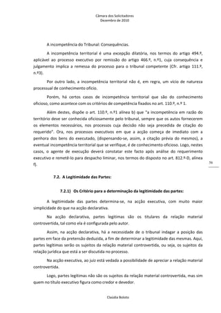 Câmara dos Solicitadores 
Dezembro de 2010 
Claúdia Boloto 
56
A incompetência do Tribunal: Consequências. 
A  incompetência  territorial  é  uma  excepção  dilatória,  nos  termos  do  artigo  494.º, 
aplicável  ao  processo  executivo  por  remissão  do  artigo  466.º,  n.º1,  cuja  consequência  e 
julgamento  implica  a  remessa  do  processo  para  o  tribunal  competente  (Cfr.  artigo  111.º, 
n.º3). 
Por  outro  lado,  a  incompetência  territorial  não  é,  em  regra,  um  vício  de  natureza 
processual de conhecimento ofício. 
Porém,  há  certos  casos  de  incompetência  territorial  que  são  do  conhecimento 
oficioso, como acontece com os critérios de competência fixados no art. 110.º, n.º 1. 
Além destes, dispõe o art. 110.º, n.º1 alínea b) que “a incompetência em razão do 
território deve ser conhecida oficiosamente pelo tribunal, sempre que os autos fornecerem 
os  elementos  necessários,  nos  processos  cuja  decisão  não  seja  precedida  de  citação  do 
requerido”.  Ora,  nos  processos  executivos  em  que  a  acção  começa  de  imediato  com  a 
penhora  dos  bens  do  executado,  (dispensando‐se,  assim,  a  citação  prévia  do  mesmos),  a 
eventual incompetência territorial que se verifique, é de conhecimento oficioso. Logo, nestes 
casos,  o  agente  de  execução  deverá  constatar  este  facto  após  análise  do  requerimento 
executivo e remetê‐lo para despacho liminar, nos termos do disposto no art. 812.º‐D, alínea 
f).  
7.2. A Legitimidade das Partes: 
7.2.1) Os Critério para a determinação da legitimidade das partes: 
A  legitimidade  das  partes  determina‐se,  na  acção  executiva,  com  muito  maior 
simplicidade do que na acção declarativa. 
Na  acção  declarativa,  partes  legitimas  são  os  titulares  da  relação  material 
controvertida, tal como ela é configurada pelo autor. 
Assim,  na  acção  declarativa,  há  a  necessidade  de  o  tribunal  indagar  a  posição  das 
partes em face da pretensão deduzida, a fim de determinar a legitimidade das mesmas. Aqui, 
partes legítimas serão os sujeitos da relação material controvertida, ou seja, os sujeitos da 
relação jurídica que está a ser discutida no processo. 
Na acção executiva, ao juiz está vedada a possibilidade de apreciar a relação material 
controvertida. 
Logo, partes legítimas não são os sujeitos da relação material controvertida, mas sim 
quem no título executivo figura como credor e devedor. 
 