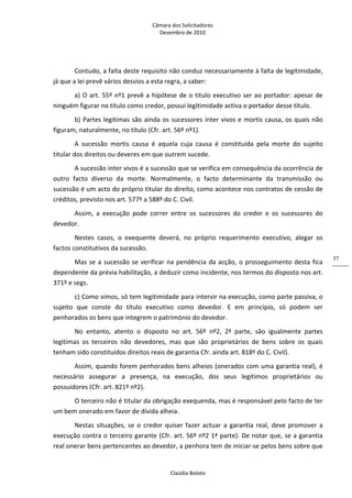 Câmara dos Solicitadores 
Dezembro de 2010 
Claúdia Boloto 
57
Contudo, a falta deste requisito não conduz necessariamente à falta de legitimidade, 
já que a lei prevê vários desvios a esta regra, a saber: 
a) O art. 55º nº1 prevê a hipótese de o titulo executivo ser ao portador: apesar de 
ninguém figurar no título como credor, possui legitimidade activa o portador desse título. 
b) Partes legitimas são ainda os sucessores inter vivos e mortis causa, os quais não 
figuram, naturalmente, no título (Cfr. art. 56º nº1). 
A  sucessão  mortis  causa  é  aquela  cuja  causa  é  constituída  pela  morte  do  sujeito 
titular dos direitos ou deveres em que outrem sucede. 
A sucessão inter vivos é a sucessão que se verifica em consequência da ocorrência de 
outro  facto  diverso  da  morte.  Normalmente,  o  facto  determinante  da  transmissão  ou 
sucessão é um acto do próprio titular do direito, como acontece nos contratos de cessão de 
créditos, previsto nos art. 577º a 588º do C. Civil. 
Assim,  a  execução  pode  correr  entre  os  sucessores  do  credor  e  os  sucessores  do 
devedor. 
Nestes  casos,  o  exequente  deverá,  no  próprio  requerimento  executivo,  alegar  os 
factos constitutivos da sucessão. 
Mas se a sucessão se verificar na pendência da acção, o prosseguimento desta fica 
dependente da prévia habilitação, a deduzir como incidente, nos termos do disposto nos art. 
371º e segs. 
c) Como vimos, só tem legitimidade para intervir na execução, como parte passiva, o 
sujeito  que  conste  do  título  executivo  como  devedor.  E  em  princípio,  só  podem  ser 
penhorados os bens que integrem o património do devedor. 
No  entanto,  atento  o  disposto  no  art.  56º  nº2,  2ª  parte,  são  igualmente  partes 
legitimas  os  terceiros  não  devedores,  mas  que  são  proprietários  de  bens  sobre  os  quais 
tenham sido constituídos direitos reais de garantia Cfr. ainda art. 818º do C. Civil). 
Assim, quando forem penhorados bens alheios (onerados com uma garantia real), é 
necessário  assegurar  a  presença,  na  execução,  dos  seus  legítimos  proprietários  ou 
possuidores (Cfr. art. 821º nº2). 
O terceiro não é titular da obrigação exequenda, mas é responsável pelo facto de ter 
um bem onerado em favor de dívida alheia. 
Nestas situações, se o credor quiser fazer actuar a garantia real, deve promover a 
execução contra o terceiro garante (Cfr. art. 56º nº2 1ª parte). De notar que, se a garantia 
real onerar bens pertencentes ao devedor, a penhora tem de iniciar‐se pelos bens sobre que 
 