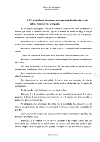Câmara dos Solicitadores 
Dezembro de 2010 
Claúdia Boloto 
59
7.2.3) A pluralidade de partes na acção executiva: Considerações gerais 
sobre o litisconsórcio e a coligação: 
Na maior parte das acções, são duas as partes que se defrontam, como por exemplo o 
marido  que  requer  o  divórcio  à  mulher.  Aqui  há  dualidade  de  partes,  ou  seja,  a  relação 
material  controvertida  tem  apenas  um  sujeito  quer  do  lado  activo,  quer  do  lado  passivo. 
Neste caso a legitimidade de ambos os sujeitos diz‐se singular. 
No entanto, muitas vezes em vez de um só autor ou de um só réu, a acção tem vários 
autores ou é proposta contra dois ou mais réus. Aqui há pluralidade de partes. 
Fala‐se em pluralidade activa se a acção é proposta por dois ou mais autores contra 
um réu; 
 Fala‐se em pluralidade passiva se o autor demandar simultaneamente vários réus; 
Fala‐se em pluralidade mista se a acção é instaurada por dois ou mais autores contra 
vários réus. 
Nas situações em que, em determinada acção, existe pluralidade de partes, está em 
causa uma de duas figuras: o litisconsórcio ou a coligação. 
Estas duas figuras, embora tenham em comum a pluralidade de partes no processo, 
são diferentes entre si. 
No  litisconsórcio  há  uma  pluralidade  de  partes  mas  uma  unicidade  da  relação 
material  controvertida,  ou  seja,  uma  única  relação  jurídica  substantiva  que  é  objecto  da 
acção judicial.  
Nesta situação existe, habitualmente, um único pedido. 
Exemplo:  A  e  B  contraíram  conjuntamente  um  empréstimo  ao  banco  C  e  não  o 
pagaram.  O  banco  C  vai  demandar  conjuntamente  A  e  B  fazendo  um  único  pedido:  o 
pagamento da quantia em dívida.  
Na coligação existe pluralidade de partes, mas à pluralidade de partes corresponde 
sempre uma pluralidade de relações materiais controvertidas, ou seja, existe pluralidade de 
pedidos. 
Assim, quando há coligação de autores, existirá sempre cumulação de pedidos, nos 
termos do art.470º do C.P.C. 
Exemplo: A e B celebram individualmente um contrato de compra e venda com um 
empreiteiro  para  compra  de  um  andar,  sendo  as  cláusulas  dos  contratos  idênticas  para 
ambos. Imagine‐se que surgem dúvidas quanto à interpretação de determinadas cláusulas. 
 