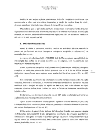Câmara dos Solicitadores 
Dezembro de 2010 
Claúdia Boloto 
62
Porém, se para a apreciação de qualquer dos títulos for competente um tribunal cuja 
competência  se  afere  por  um  critério  imperativo,  a  opção  de  escolha  deixa  de  existir, 
devendo a acção ser intentada nesse tribunal de competência imperativa. 
Mas note‐se que, se para todos os títulos extrajudiciais forem competentes tribunais 
cuja competência territorial se determina pelo recurso a critérios imperativos, a cumulação 
deixa de ser possível, devendo ser intentada uma acção para cada um dos títulos a executar 
(Cfr. art. 87.º, n.º2, segunda parte).  
8. O Patrocinio Judiciário: 
Como  é  sabido,  o  patrocínio  judiciário  consiste  na  assistência  técnica  prestada  às 
partes  por  profissionais  do  foro  (advogados,  advogados  estagiários  e  solicitadores)  na 
condução do processo. 
A reforma introduzida pelo DL nº 38/2003, de 8 de Março, reduziu a possibilidade de 
intervenção  das  partes  no  processo  executivo  por  si  próprias,  sem  representação  das 
mesmas por mandatário judicial. 
Assim, o patrocínio das partes na acção executiva (a exercer por advogado, advogado 
estagiário  ou  solicitador,  dentro  dos  limites  previstos  nos  nº1  e  2  do  art.  60º)  é  sempre 
obrigatório nas acções de valor superior ao da alçada do tribunal de comarca (cfr. art. 60º 
nº3). 
Por outro lado, o patrocínio do solicitador enquanto mandatário das partes na acção 
executiva, manteve‐se inalterada, e foram‐lhe conferidas competências acrescidas noutros 
domínios,  com  a  criação  da  figura  do  agente  de  execução,  não  só  no  âmbito  da  acção 
executiva, como na realização de citações em todas as formas de processo e na notificação 
judicial avulsa. 
Desta  forma,  nos  termos  do  disposto  no  art.  60º,  pode  o  solicitador  patrocinar  as 
acções executivas nas seguintes circunstâncias: 
a) Nas acções executivas de valor superior à alçada do Tribunal da Relação (30.000€), 
é sempre obrigatória a constituição de advogado, podendo o solicitador intervir no processo 
nos termos do disposto no nº2 do art. 32º; 
b) Nas acções de valor inferior à alçada do Tribunal da Relação, mas superior à alçada 
do Tribunal de Comarca (5.000 €) só é obrigatória a constituição de advogado quando tiver 
sido deduzida oposição à execução ou quando haja lugar a qualquer outro procedimento que 
siga os termos do processo declarativo. Mas ainda assim, poderá o solicitador intervir nos 
termos já referidos do art. 32º nº2.  
 