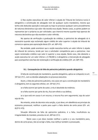 Câmara dos Solicitadores 
Dezembro de 2010 
Claúdia Boloto 
63
c) Nas acções executivas de valor inferior à alçada do Tribunal de Comarca nunca é 
obrigatória  a  constituição  de  advogado  nem  de  qualquer  outro  mandatário,  mesmo  que 
tenha sido deduzida oposição à execução ou haja no processo qualquer outro procedimento 
de natureza declarativa cuja valor não exceda essa alçada. Nestes casos, as partes podem‐se 
representar por si próprias ou por solicitador, que intervirá mesmo quando haja apensos de 
natureza declarativa que não excedam o valor referido. 
No  apenso  de  verificação  e  graduação  de  créditos,  o  patrocínio  de  advogado  só  é 
necessário quando seja reclamado algum crédito de valor superior à alçada do tribunal de 
comarca e apenas para apreciação deste (Cfr. art. 60º nº2). 
Na verdade, pode acontecer que a acção executiva tenha um valor inferior à alçada 
do  tribunal  de  comarca,  tendo  por  isso  o  solicitador  competência  para  a  patrocinar,  mas 
sejam reclamados créditos cujo valor é superior a essa alçada. Neste caso, não obstante a 
acção executiva ter um valor inferior a 3.740,98 €, é obrigatória a intervenção de advogado 
para acompanhar esta fase de reclamação e verificação de créditos (Cfr. art. 60º nº2). 
  
8.1. Consequências da falta de patrocínio judiciário quando obrigatório: 
À falta de constituição de mandatário, quando obrigatória, aplica‐se o disposto no art. 
33º do C.P.C., com as devidas adaptações no processo executivo. 
Assim, a falta de patrocínio judiciário, nos casos em que a constituição de mandatário 
é obrigatória, tem os seguintes efeitos: art. 33º do C.P.C. 
se a falta ocorrer por parte do autor, o réu é absolvido da instância; 
se a falta ocorrer por parte do réu, fica sem efeito a sua defesa; 
se o que está em causa é um recurso, o recurso fica sem seguimento, seja do autor 
seja do réu. 
No entanto, antes de decretar esta sanção, o juiz deve, em obediência ao princípio da 
economia  processual,  notificar  a  parte  para  suprir  a  falta  dentro  de  certo  prazo  (Cfr.  art. 
812º‐E nº3). 
Situação  diferente  da  falta  de  patrocínio  judiciário,  é  a  falta,  insuficiência  ou 
irregularidade do mandato, prevista no art. 40º do C.P.C. 
   Neste  caso  o  juiz  deve  mandar  notificar  a  parte  e  o  seu  mandatário  para, 
dentro de certo prazo, não só corrigir a falta, mas ratificar também o processado. 
 
