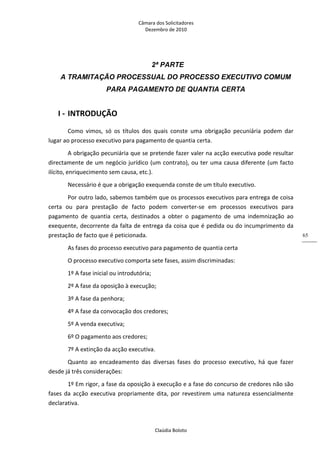 Câmara dos Solicitadores 
Dezembro de 2010 
Claúdia Boloto 
65
2ª PARTE
A TRAMITAÇÃO PROCESSUAL DO PROCESSO EXECUTIVO COMUM
PARA PAGAMENTO DE QUANTIA CERTA
I ‐ INTRODUÇÃO 
Como  vimos,  só  os  títulos  dos  quais  conste  uma  obrigação  pecuniária  podem  dar 
lugar ao processo executivo para pagamento de quantia certa. 
A obrigação pecuniária que se pretende fazer valer na acção executiva pode resultar 
directamente de um negócio jurídico (um contrato), ou ter uma causa diferente (um facto 
ilícito, enriquecimento sem causa, etc.). 
Necessário é que a obrigação exequenda conste de um título executivo. 
Por outro lado, sabemos também que os processos executivos para entrega de coisa 
certa  ou  para  prestação  de  facto  podem  converter‐se  em  processos  executivos  para 
pagamento  de  quantia  certa,  destinados  a  obter  o  pagamento  de  uma  indemnização  ao 
exequente, decorrente da falta de entrega da coisa que é pedida ou do incumprimento da 
prestação de facto que é peticionada. 
As fases do processo executivo para pagamento de quantia certa 
O processo executivo comporta sete fases, assim discriminadas: 
1º A fase inicial ou introdutória; 
2º A fase da oposição à execução; 
3º A fase da penhora; 
4º A fase da convocação dos credores; 
5º A venda executiva; 
6º O pagamento aos credores; 
7º A extinção da acção executiva. 
Quanto  ao  encadeamento  das  diversas  fases  do  processo  executivo,  há  que  fazer 
desde já três considerações: 
1º Em rigor, a fase da oposição à execução e a fase do concurso de credores não são 
fases da acção executiva propriamente dita, por revestirem uma natureza essencialmente 
declarativa. 
 