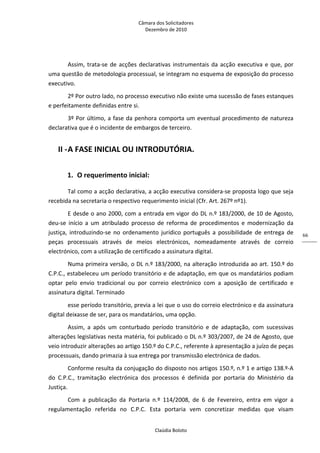 Câmara dos Solicitadores 
Dezembro de 2010 
Claúdia Boloto 
66
Assim, trata‐se de acções declarativas instrumentais da acção executiva e que, por 
uma questão de metodologia processual, se integram no esquema de exposição do processo 
executivo. 
2º Por outro lado, no processo executivo não existe uma sucessão de fases estanques 
e perfeitamente definidas entre si. 
3º Por último, a fase da penhora comporta um eventual procedimento de natureza 
declarativa que é o incidente de embargos de terceiro. 
II ‐A FASE INICIAL OU INTRODUTÓRIA. 
1. O requerimento inicial: 
Tal como a acção declarativa, a acção executiva considera‐se proposta logo que seja 
recebida na secretaria o respectivo requerimento inicial (Cfr. Art. 267º nº1). 
E desde o ano 2000, com a entrada em vigor do DL n.º 183/2000, de 10 de Agosto, 
deu‐se  início  a  um  atribulado  processo  de  reforma  de  procedimentos  e  modernização  da 
justiça,  introduzindo‐se  no  ordenamento  jurídico  português  a  possibilidade  de  entrega  de 
peças  processuais  através  de  meios  electrónicos,  nomeadamente  através  de  correio 
electrónico, com a utilização de certificado a assinatura digital. 
Numa primeira versão, o DL n.º 183/2000, na alteração introduzida ao art. 150.º do 
C.P.C., estabeleceu um período transitório e de adaptação, em que os mandatários podiam 
optar  pelo  envio  tradicional  ou  por  correio  electrónico  com  a  aposição  de  certificado  e 
assinatura digital. Terminado 
esse período transitório, previa a lei que o uso do correio electrónico e da assinatura 
digital deixasse de ser, para os mandatários, uma opção. 
Assim,  a  após  um  conturbado  período  transitório  e  de  adaptação,  com  sucessivas 
alterações legislativas nesta matéria, foi publicado o DL n.º 303/2007, de 24 de Agosto, que 
veio introduzir alterações ao artigo 150.º do C.P.C., referente à apresentação a juízo de peças 
processuais, dando primazia à sua entrega por transmissão electrónica de dados. 
Conforme resulta da conjugação do disposto nos artigos 150.º, n.º 1 e artigo 138.º‐A 
do  C.P.C.,  tramitação  electrónica  dos  processos  é  definida  por  portaria  do  Ministério  da 
Justiça. 
Com  a  publicação  da  Portaria  n.º  114/2008,  de  6  de  Fevereiro,  entra  em  vigor  a 
regulamentação  referida  no  C.P.C.  Esta  portaria  vem  concretizar  medidas  que  visam 
 