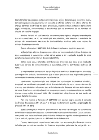 Câmara dos Solicitadores 
Dezembro de 2010 
Claúdia Boloto 
67
desmaterializar os processos judiciais em matéria de acções declarativas e executivas cíveis, 
bem como providências cautelares. Em concreto, a referida portaria vem alterar a forma de 
entrega por meio electrónico dos actos processuais, dispensando as partes que apresentem 
peças  processuais,  requerimentos  e  documentos  por  via  electrónica  de  os  remeter  ao 
tribunal em suporte de papel. 
Ainda a Portaria n.º 114/2008 não entrara em plena vigência e logo foi alterada pela 
Portaria  n.º457/2008,  de  20  de  Junho  que,  em  particular,  vem  reajustar  a  realidade  da 
entrega  do  requerimento  executivo  às  funcionalidades  previstas  pelo  novo  regime  de 
entrega de peças processuais. 
Assim, a Portaria n.º 114/2008, de 6 de Fevereiro altera os seguintes aspectos: 
a) Desde logo, a forma de apresentar a juízo, por transmissão electrónica de dados, os 
actos  processuais  e  documentos  pelas  partes  passa  a  ser  efectuada  através  de  uma 
plataforma disponível na Internet denominada CITIUS; 
b) Por outro lado, é alterada a distribuição de processos, que passa a ser efectuada 
duas vezes por dia, de forma electrónica e automática, uma vez às 9 horas e outra às 13 
horas. 
c) Implementam‐se inovações no que respeita à tramitação electrónica dos processos 
por magistrados judiciais, determinando que os actos processuais dos magistrados judiciais 
sejam necessariamente praticados por via informática; 
d) Esta nova regulamentação vem romper com o paradigma do processo “clássico”, 
em papel, na medida em que prevê a total desmaterialização de peças, autos e termos do 
processo que não sejam relevantes para a decisão material da causa, abrindo assim espaço 
para que deixe haver coincidência entre o processo em papel e o processo digital, na medida 
em  que  o  que  existe  em  papel  pode  não  corresponder  integralmente  ao  que  existe  no 
arquivo digital e vice‐versa. 
Por  este  motivo,  a  Portaria  n.º  114/2008  vem  estatuir  regras  quanto  à  consulta 
electrónica de processos Cfr. art. 22.º) e de igual modo também quanto à organização do 
processo (Cfr. art. 23.º). 
e) Esta alteração ao nível dos procedimentos de envio e tramitação por transmissão 
electrónica de dados vem associada a um relevante incentivo em matéria de Custas Judiciais: 
redução de 25% a 50% das custas judiciais com a entrada em vigor do novo Regulamento de 
Custas Judiciais, aprovado pelo DL n.º 34/2008, de 26 de Fevereiro.    
Quanto à entrega do requerimento executivo, cuja apresentação é feita nos termos 
definidos  por  portaria  do  membro  do  Governo  responsável  pela  área  da  justiça  (Cfr.  art. 
 