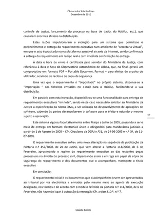 Câmara dos Solicitadores 
Dezembro de 2010 
Claúdia Boloto 
69
controle  de  custas,  lançamento  do  processo  na  base  de  dados  do  Habilus,  etc.),  que 
causaram enormes atrasos na distribuição. 
Estas  razões  impulsionaram  a  evolução  para  um  sistema  que  permitisse  o 
preenchimento e entrega do requerimento executivo num ambiente de “secretaria virtual”, 
em que o acto é praticado numa plataforma acessível através da Internet, sendo confirmada 
a entrega do requerimento em tempo real e com imediata confirmação de entrega. 
A  data  e  hora  de  envio  é  certificada  pelo  servidor  do  Ministério  da  Justiça,  com 
referência à data e hora do Observatório Astronómico de Lisboa, que, no final, gerará um 
comprovativo em formato PDF – Portable Document Format – para efeitos de arquivo do 
utilizador, servindo de recibo e de cópia de segurança. 
Uma  vez  que  o  requerimento  é  “depositado”  no  próprio  sistema,  dispensa‐se  a 
“importação  “  dos  ficheiros  enviados  no  e‐mail  para  o  Habilus,  facilitando‐se  a  sua 
distribuição. 
Em paralelo com esta inovação, disponibilizou‐se uma funcionalidade para entrega de 
requerimentos executivos “em lote”, sendo neste caso necessário solicitar ao Ministério da 
Justiça a especificação da norma XML, a ser utilizada no desenvolvimento de aplicações de 
software, cabendo às partes desenvolverem o software para o efeito e estando o mesmo 
sujeito a aprovação.    
Este sistema vigorou facultativamente entre Março e Julho de 2005, passando a ser o 
meio  de  entrega  em  formato  electrónico  único  e  obrigatório  para  mandatários  judiciais  a 
partir de 1 de Agosto de 2005 – Cfr. Circulares da DGAJ n.º31, de 24‐06‐2005 e n.º 34, de 11‐
07‐2005. 
O requerimento executivo sofreu uma nova alteração na sequência da publicação da 
Portaria  n.º  457/2008,  de  20  de  Junho,  que  vem  alterar  a  Portaria  114/2008,  de  6  de 
Fevereiro,  aproximando  o  regime  do  requerimento  executivo  ao  das  restantes  peças 
processuais no âmbito do processo civil, dispensando assim a entrega em papel da cópia de 
segurança  do  requerimento  e  dos  documentos  que  o  acompanham,  mormente  o  título 
executivo  
Em conclusão: 
O requerimento inicial e os documentos que o acompanhem devem ser apresentados 
ao  tribunal  por  via  electrónica  e  enviados  pelo  mesmo  meio  ao  agente  de  execução 
designado, nos termos e de acordo com o modelo referido da portaria n.º 114/2008, de 6 de 
Fevereiro, não havendo lugar à autuação da execução Cfr. artigo 810.º, n.º 7. 
 