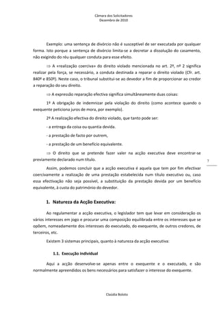 Câmara dos Solicitadores 
Dezembro de 2010 
Claúdia Boloto 
7
Exemplo: uma sentença de divórcio não é susceptível de ser executada por qualquer 
forma. Isto porque a sentença de divórcio limita‐se a decretar a dissolução do casamento, 
não exigindo do réu qualquer conduta para esse efeito. 
 A «realização coerciva» do direito violado mencionada no art. 2º, nº 2 significa 
realizar pela força, se necessário, a conduta destinada a reparar o direito violado (Cfr. art. 
840º e 850º). Neste caso, o tribunal substitui‐se ao devedor a fim de proporcionar ao credor 
a reparação do seu direito. 
 A expressão reparação efectiva significa simultâneamente duas coisas: 
1º  A  obrigação  de  indemnizar  pela  violação  do  direito  (como  acontece  quando  o 
exequente peticiona juros de mora, por exemplo). 
2º A realização efectiva do direito violado, que tanto pode ser: 
‐ a entrega da coisa ou quantia devida. 
‐ a prestação de facto por outrem,  
‐ a prestação de um benefício equivalente. 
  O  direito  que  se  pretende  fazer  valer  na  acção  executiva  deve  encontrar‐se 
previamente declarado num título. 
Assim, podemos concluir que a acção executiva é aquela que tem por fim efectivar 
coercivamente  a  realização  de  uma  prestação  estabelecida  num  título  executivo  ou,  caso 
essa  efectivação  não  seja  possível,  a  substituição  da  prestação  devida  por  um  benefício 
equivalente, à custa do património do devedor. 
1. Natureza da Acção Executiva: 
Ao regulamentar a acção executiva, o legislador tem que levar em consideração os 
vários interesses em jogo e procurar uma composição equilibrada entre os interesses que se 
opõem, nomeadamente dos interesses do executado, do exequente, de outros credores, de 
terceiros, etc. 
Existem 3 sistemas principais, quanto à natureza da acção executiva: 
1.1. Execução individual 
Aqui  a  acção  desenvolve‐se  apenas  entre  o  exequente  e  o  executado,  e  são 
normalmente apreendidos os bens necessários para satisfazer o interesse do exequente. 
 