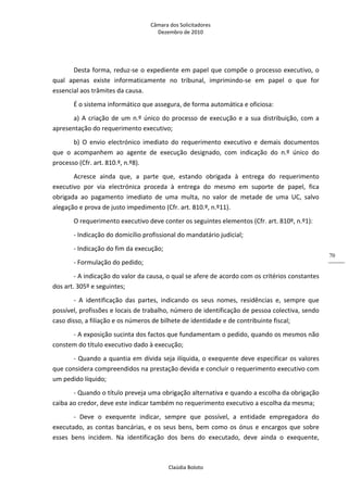 Câmara dos Solicitadores 
Dezembro de 2010 
Claúdia Boloto 
70
Desta forma, reduz‐se o expediente em papel que compõe o processo executivo, o 
qual  apenas  existe  informaticamente  no  tribunal,  imprimindo‐se  em  papel  o  que  for 
essencial aos trâmites da causa.   
É o sistema informático que assegura, de forma automática e oficiosa: 
a) A criação de um n.º único do processo de execução e a sua distribuição, com a 
apresentação do requerimento executivo; 
b)  O  envio  electrónico  imediato  do  requerimento  executivo  e  demais  documentos 
que  o  acompanhem  ao  agente  de  execução  designado,  com  indicação  do  n.º  único  do 
processo (Cfr. art. 810.º, n.º8). 
Acresce  ainda  que,  a  parte  que,  estando  obrigada  à  entrega  do  requerimento 
executivo  por  via  electrónica  proceda  à  entrega  do  mesmo  em  suporte  de  papel,  fica 
obrigada  ao  pagamento  imediato  de  uma  multa,  no  valor  de  metade  de  uma  UC,  salvo 
alegação e prova de justo impedimento (Cfr. art. 810.º, n.º11). 
O requerimento executivo deve conter os seguintes elementos (Cfr. art. 810º, n.º1): 
‐ Indicação do domicílio profissional do mandatário judicial; 
‐ Indicação do fim da execução; 
‐ Formulação do pedido; 
‐ A indicação do valor da causa, o qual se afere de acordo com os critérios constantes 
dos art. 305º e seguintes; 
‐  A  identificação  das  partes,  indicando  os  seus  nomes,  residências  e,  sempre  que 
possível, profissões e locais de trabalho, número de identificação de pessoa colectiva, sendo 
caso disso, a filiação e os números de bilhete de identidade e de contribuinte fiscal; 
‐ A exposição sucinta dos factos que fundamentam o pedido, quando os mesmos não 
constem do título executivo dado à execução; 
‐ Quando a quantia em dívida seja ilíquida, o exequente deve especificar os valores 
que considera compreendidos na prestação devida e concluir o requerimento executivo com 
um pedido líquido; 
‐ Quando o título preveja uma obrigação alternativa e quando a escolha da obrigação 
caiba ao credor, deve este indicar também no requerimento executivo a escolha da mesma; 
‐  Deve  o  exequente  indicar,  sempre  que  possível,  a  entidade  empregadora  do 
executado, as contas bancárias, e os seus bens, bem como os ónus e encargos que sobre 
esses  bens  incidem.  Na  identificação  dos  bens  do  executado,  deve  ainda  o  exequente, 
 
