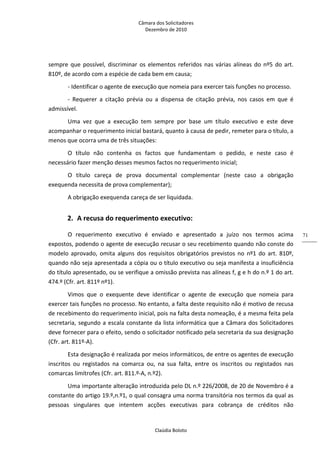 Câmara dos Solicitadores 
Dezembro de 2010 
Claúdia Boloto 
71
sempre que possível, discriminar os elementos referidos nas várias alíneas do nº5 do art. 
810º, de acordo com a espécie de cada bem em causa;  
‐ Identificar o agente de execução que nomeia para exercer tais funções no processo. 
‐  Requerer  a  citação  prévia  ou  a  dispensa  de  citação  prévia,  nos  casos  em  que  é 
admissível.  
Uma  vez  que  a  execução  tem  sempre  por  base  um  título  executivo  e  este  deve 
acompanhar o requerimento inicial bastará, quanto à causa de pedir, remeter para o título, a 
menos que ocorra uma de três situações: 
O  título  não  contenha  os  factos  que  fundamentam  o  pedido,  e  neste  caso  é 
necessário fazer menção desses mesmos factos no requerimento inicial; 
O  título  careça  de  prova  documental  complementar  (neste  caso  a  obrigação 
exequenda necessita de prova complementar); 
A obrigação exequenda careça de ser liquidada. 
2. A recusa do requerimento executivo: 
O  requerimento  executivo  é  enviado  e  apresentado  a  juízo  nos  termos  acima 
expostos, podendo o agente de execução recusar o seu recebimento quando não conste do 
modelo  aprovado,  omita  alguns  dos  requisitos  obrigatórios  previstos  no  nº1  do  art. 810º, 
quando não seja apresentada a cópia ou o título executivo ou seja manifesta a insuficiência 
do título apresentado, ou se verifique a omissão prevista nas alíneas f, g e h do n.º 1 do art. 
474.º (Cfr. art. 811º nº1). 
Vimos  que  o  exequente  deve  identificar  o  agente  de  execução  que  nomeia  para 
exercer tais funções no processo. No entanto, a falta deste requisito não é motivo de recusa 
de recebimento do requerimento inicial, pois na falta desta nomeação, é a mesma feita pela 
secretaria, segundo a escala constante da lista informática que a Câmara dos Solicitadores 
deve fornecer para o efeito, sendo o solicitador notificado pela secretaria da sua designação 
(Cfr. art. 811º‐A). 
Esta designação é realizada por meios informáticos, de entre os agentes de execução 
inscritos  ou  registados  na  comarca  ou,  na  sua  falta,  entre  os  inscritos  ou  registados  nas 
comarcas limítrofes (Cfr. art. 811.º‐A, n.º2). 
Uma importante alteração introduzida pelo DL n.º 226/2008, de 20 de Novembro é a 
constante do artigo 19.º,n.º1, o qual consagra uma norma transitória nos termos da qual as 
pessoas  singulares  que  intentem  acções  executivas  para  cobrança  de  créditos  não 
 