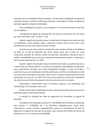 Câmara dos Solicitadores 
Dezembro de 2010 
Claúdia Boloto 
72
resultantes da sua actividade profissional podem, em alternativa à designação de agente de 
execução, requerer a escolha de oficial de justiça para a realização de funções de agente de 
execução segundo as regras da distribuição. 
Esta possibilidade fica sujeita a uma avaliação e a uma revisão necessária após dois 
anos de vigência.   
A designação do agente de execução fica sem efeito se ele declarar que não aceita 
por meios electrónicos (Cfr. art. 810.º, n.º12). 
Quando o agente de execução recuse o recebimento do requerimento executivo com 
os  fundamentos  acima  expostos,  pode  o  exequente  reclamar  de  tal  recusa  para  o  juiz, 
decidindo este se essa recusa deve ou não ser mantida. 
A decisão do juiz nesta matéria é irrecorrível, salvo quando se funde na insuficiência 
do  título  ou  na  falta  de  exposição  dos  factos.  Nestes  casos,  por  a  recusa  ter  como 
fundamento  questões  de  natureza  jurídica  de  particular  importância,  entende‐se  que  se 
justifica a possibilidade de recurso para o tribunal hierarquicamente superior, e desde que o 
valor da causa o permita (Cfr. art. 678º). 
Quando o agente de execução recusa o recebimento da acção, ou quando esta recusa 
é confirmada por decisão judicial, a lei confere ao exequente a possibilidade de apresentar 
novo  requerimento  executivo,  com  a  falta  devidamente  corrigida,  no  prazo  de  10  dias  a 
contar da recusa ou da notificação da decisão judicial que a confirma, considerando‐se neste 
caso como data de entrada da execução a data em que o primeiro requerimento tenha sido 
apresentado em juízo (Cfr. art. 811º nº3). Esta norma reveste‐se de particular importância 
nos casos em que o direito do exequente está em vias de prescrever ou caducar.  
Apresentado  o  requerimento  inicial  na  secretaria,  segue‐se  a  sua  distribuição,  não 
havendo lugar à sua autuação, como se viu. 
Porém, não há lugar à distribuição quando a execução corre por apenso ao processo 
declarativo onde a sentença foi proferida.  
A  extinção  da  instância  por  falta  de  pagamento  dos  honorários  ao  agente  de 
execução: 
Na sequência das alterações à portaria n.º 331‐B/2009, de 30 de Março, introduzidas 
pela  portaria  n.º  1148/2020,  de  4  de  Novembro,  estabeleceram‐se  novas  regras 
relativamente  a  várias  matérias,  designadamente  quanto  às  consequências  da  falta  de 
pagamento ao agente de execução da provisão a que o mesmo tem direito nos termos do 
disposto no art. 15.º, da portaria n.º331‐B/2009. 
 