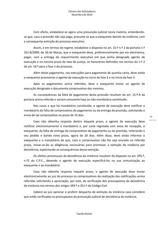 Câmara dos Solicitadores 
Dezembro de 2010 
Claúdia Boloto 
73
Com efeito, estabelece‐se agora uma presunção judicial nesta matéria, entendendo‐
se que, caso a provisão não seja paga, presume‐se que o exequente desiste da instância, com 
a consequente extinção do processo executivo. 
Assim, e em termos de regime, estabelece o disposto no art. 15.º n.º 2 da portaria n.º 
331‐B/2009, de 30 de Março, que o exequente deve, preferencialmente por via electrónica, 
pagar,  com  a  entrega  do  requerimento  executivo  em  que  tenha  designado  agente  de 
execução e no mesmo prazo da taxa de justiça, os honorários definidos nos termos do n.º 2 
do art. 18.º para a fase 1 do processo.  
Além deste pagamento, nas execuções para pagamento de quantia certa, deve ainda 
o exequente provisionar o agente de execução no inicio da fase 2 e no inicio da fase 3. 
Após  os  pagamentos  acima  referidos,  deve  o  exequente  enviar  ao  agente  de 
execução designado o documento comprovativo dos mesmos. 
As consequências da falta de pagamento desta provisão resultam do art. 15.º‐A da 
portaria acima referida e variam consoante haja ou não mandatário constituído. 
Nos casos e que há mandatário constituído, o agente de execução deve notificar o 
mandatário da falta de comprovativo do pagamento ou da entrega da provisão, solicitando o 
envio de tal comprovativo no prazo de 10 dias. 
Caso  não  obtenha  resposta  dentro  daquele  prazo,  o  agente  de  execução  deve 
notificar  electronicamente  o  mandatário  e,  por  carta  registada  com  aviso  de  recepção,  o 
exequente, da falta de entrega do comprovativo do pagamento ou da provisão, reiterando o 
seu  pedido  e  dando  novo  prazo,  agora  de  20  dias.  Além  disso,  deve  ainda  informar  o 
exequente e o mandatário de que, caso o comprovativo não lhe seja enviado no referido 
prazo,  iniciar‐se‐ão  as  diligências  necessárias  para  promover  a  extinção  da  instância  por 
desistência, explicitando as consequências dessa extinção. 
Os efeitos processuais da desistência da instância resultam do disposto no art. 295.º, 
n.º2  do  C.P.C.,  devendo  o  agente  de  execução  especificá‐los  na  sua  comunicação  ao 
exequente e ao mandatário. 
Caso  não  obtenha  resposta  naquele  prazo,  o  agente  de  execução  deve  enviar 
electronicamente ao juiz do processo os comprovativos da realização das notificações acima 
referidas solicitando a apreciação, por este, da verificação dos pressupostos de desistência 
da instância nos termos dos artigos 349.º e 351.º do Código Civil. 
Caberá ao juiz apreciar e proferir despacho de extinção da instância caso considere 
que estão verificados os pressupostos da presunção judicial de desistência da instância. 
 