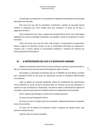 Câmara dos Solicitadores 
Dezembro de 2010 
Claúdia Boloto 
74
A notificação ao exequente e ao mandatário do despacho de extinção será promovida 
pelo agente de execução.  
Nos  casos  em  que  não  há  mandatário  constituído,  o  agente  de  execução  deverá 
notificar  o  exequente  por  carta  simples  para  que  comprove,  no  prazo  de  10  dias,  o 
pagamento da fase 1. 
Caso o exequente não o faça, o agente de execução deverá enviar nova carta (agora 
registada com aviso de recepção) renovando o seu pedido e dando ao exequente um prazo 
de 20 dias. 
Findo  este  prazo  sem  que  lhe  tenha  sido  enviado  o  comprovativo  de  pagamento, 
deverá  o  agente  de  execução  remeter  ao  juiz  as  notificações  efectuadas  ao  exequente  e 
requerer  que  o  mesmo  aprecie  os  pressupostos  tendentes  à  extinção  da  instância  por 
presunção judicial de desistência. 
 
III ‐ A INTERVENÇÃO DO JUIZ E O DESPACHO LIMINAR: 
Depois da entrada do requerimento inicial em tribunal, o processo executivo pode, ou 
não, ser concluso ao juiz para que este profira despacho sobre o mesmo. 
Na verdade, as alterações introduzidas pelo DL nº 38/2003, de 8 de Março, prevêem 
que o despacho liminar do juiz possa ser dispensado, quando se verifiquem determinadas 
circunstâncias. 
Cabe  ao  agente  de  execução  designado,  depois  do  recebimento  do  requerimento 
inicial, identificar os casos em que o processo deve ser concluso ao juiz para despacho, e 
aqueles em que tal despacho é dispensado, iniciando‐se então a intervenção do agente de 
execução no processo para penhora imediata de bens ou citação prévia do executado. 
Assim, Importa aqui distinguir e analisar três situações possíveis: 
Os casos em que há despacho liminar; 
Os casos em que há citação prévia do executado, independentemente de despacho 
de juiz nesse sentido; 
Os  casos  em  há  dispensa  do  despacho  liminar  e  dispensa  da  citação  prévia,  com 
penhora imediata de bens. 
Vejamos cada uma destas situações: 
 
