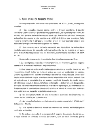 Câmara dos Solicitadores 
Dezembro de 2010 
Claúdia Boloto 
75
1. Casos em que há despacho liminar 
Há sempre despacho liminar nos casos previstos no art. 812º‐D, ou seja, nas seguintes 
situações: 
a)  ‐  Nas  execuções  movidas  apenas  contra  o  devedor  subsidiário.  O  devedor 
subsidiário é, como se sabe, o garante da obrigação em causa, de cujo exemplo é o fiador. No 
entanto, para que este possa ser demandado desde logo, é necessário que tenha renunciado 
ao benefício de excussão prévia, previsto no art. 638º do C. Civil, o qual permite ao fiador 
recusar o cumprimento da obrigação, enquanto o credor não tiver esgotado todos os bens 
do devedor principal sem obter a satisfação do seu crédito; 
b)  ‐  Nos  casos  em  que  a  obrigação  exequenda  está  dependente  da  verificação  de 
condição  suspensiva  ou  de  prestação  a  efectuar  pelo  credor  ou  por  terceiro,  e  em  que  a 
prova de tais factos não possa ser feita por documento, nos termos no disposto no art. 804.º, 
n.º 2 e 3. 
Na execução movida nestas circunstâncias duas situações se podem verificar: 
I. Ou a condição ou prestação podem ser provadas por documento, perante o agente 
de execução. E neste caso não haverá despacho liminar;    
II. Ou a prova não pode ser efectuada documentalmente, e o credor deverá, no seu 
requerimento  inicial,  indicar  os  meios  de  prova  que  quer  ver  produzidos  no  processo 
(perante o juiz) destinados a atestar a verificação da condição ou da prestação. E neste caso 
haverá despacho liminar do juiz, podendo o mesmo ser proferido num de dois sentidos: ou o 
juiz  entende  que  o  executado  deve  ser  ouvido,  e  proferirá  despacho  de  citação  (com  a 
advertência ao executado de que, na falta de contestação – a deduzir em sede de oposição à 
execução ‐ se considera verificada a condição ou efectuada a prestação), ou entende que não 
é oportuno citar o executado para se pronunciar sobre a matéria e a prova será produzida 
pelo credor sem que o devedor seja citado previamente; 
c) ‐ Nas execuções fundadas em acta da reunião da assembleia de condóminos, nos 
termos do DL n.º 268/94, de 25 de Outubro; 
d) ‐ Nas execuções fundadas em título executivo, nos termos da Lei n.º 6/2006, de 27 
de Fevereiro ‐  NRAU); 
e) ‐ Se o agente de execução duvidar da suficiência do titulo ou da interpelação ou 
notificação ao devedor; 
f) ‐ Se, pedida a execução de sentença arbitral, o agente de execução duvidar de que 
o  litígio  pudesse  ser  cometido  à  decisão  por  árbitros,  quer  por  estar  submetido,  por  lei 
 