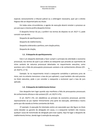 Câmara dos Solicitadores 
Dezembro de 2010 
Claúdia Boloto 
76
especial, exclusivamente a tribunal judicial ou a arbitragem necessária, quer por o direito 
litigioso não ser disponível pelo seu titular. 
Em todas estas circunstâncias, o agente de execução deverá remeter o processo ao 
juiz para que o mesmo profira despacho liminar. 
O despacho liminar do juiz, a proferir nos termos do disposto no art. 812.º‐ E, pode 
consistir num de três: 
Despacho de aperfeiçoamento; 
Despacho de indeferimento; 
Despacho ordenando a penhora, sem citação prévia; 
Despacho de citação; 
1.1. O despacho de aperfeiçoamento: 
Este é um despacho destinado a fazer cumprir o princípio da celeridade e economia 
processual, nos termos do qual o juiz ordena ao exequente que proceda ao suprimento de 
vícios  sanáveis  de  natureza  processual  detectados  no  requerimento  executivo,  como 
acontece com a falta de pressuposto processuais sanáveis e de conhecimento oficioso (Cfr. 
art. 812º‐E, n.º 3). 
Exemplo:  Se  no  requerimento  inicial  o  exequente  contabiliza  e  peticiona  juros  de 
mora, sem no entanto mencionar a taxa de juro aplicável, a qual também não está prevista 
no  título  executivo,  pode  o  juiz  convidar  o  exequente  a  esclarecer  qual  a  taxa  de  juro 
aplicada.  
1.2. O despacho de indeferimento liminar: 
Este despacho tem lugar quando seja manifesta a falta de pressupostos processuais 
de conhecimento oficioso e não sanáveis (Cfr. art. 812º‐E nº1). 
O  art.  812º‐E  nº2,  em  obediência  ao  princípio  da  economia  processual,  permite 
expressamente  ao  juiz  rejeitar  liminarmente  uma  parte  da  execução,  admitindo‐a  noutra 
parte que não exceda os limites constantes do título. 
1º exemplo: A execução foi intentada contra um executado que não figura no título 
como  devedor  ou  garante  da  obrigação  em  causa,  e  o  exequente  também  não  invocou 
qualquer causa de transmissão da obrigação para esse sujeito. Aqui há lugar a despacho de 
indeferimento liminar, dando lugar à extinção da execução. 
 