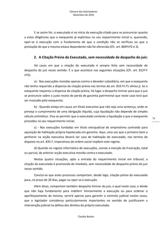 Câmara dos Solicitadores 
Dezembro de 2010 
Claúdia Boloto 
78
E se assim for, o executado é no início da execução citado para se pronunciar quanto 
a estas diligências que o exequente já explicitou no seu requerimento inicial e, querendo, 
opor‐se  à  execução  com  o  fundamento  de  que  a  condição  não  se  verificou  ou  que  a 
prestação de que a mesma estava dependente não foi oferecida (Cfr. art. 804ºnº2 e 3). 
2. A Citação Prévia do Executado, sem necessidade de despacho do juiz: 
Há  casos  em  que  a  citação  do  executado  é  sempre  feita  sem  necessidade  de 
despacho do juiz nesse sentido. É o que acontece nas seguintes situações (Cfr. art. 812º‐F 
nº2): 
a) ‐ Nas execuções movidas apenas contra o devedor subsidiário, em que o exequente 
não tenha requerido a dispensa da citação prévia nos termos do art. 810.ºn.º1 alínea j). Se o 
exequente requereu a dispensa de citação prévia, há lugar a despacho liminar para que o juiz 
se pronuncie sobre o justo receio de perda de garantia patrimonial que neste caso terá que 
ser invocado pelo exequente; 
b) ‐ Quando esteja em causa um título executivo que não seja uma sentença, onde se 
preveja o cumprimento de uma obrigação ilíquida, cuja liquidação não depende de simples 
cálculo aritmético. Visa‐se permitir que o executado conteste a liquidação a que o exequente 
procedeu no seu requerimento inicial; 
c)  ‐  Nas  execuções  fundadas  em  título  extrajudicial  de  empréstimo  contraído  para 
aquisição de habitação própria hipotecada em garantia. Aqui, uma vez que o primeiro bem a 
penhorar  na  acção  executiva  deverá  ser  casa  de  habitação  do  executado,  nos  termos  do 
disposto no art. 835.º, imperativos de ordem social impõem este regime. 
d) Quando no registo informático de execuções, conste a menção da frustração, total 
ou parcial, de anterior acção executiva movida contra o executado. 
Nestas  quatro  situações,  após  a  entrada  do  requerimento  inicial  em  tribunal,  a 
citação do executado é promovida de imediato, sem necessidade de despacho prévio do juiz 
nesse sentido.  
Conclui‐se que estes processos comportam, desde logo, citação prévia do executado 
para, no prazo de 20 dias, pagar ou opor‐se à execução. 
Além disso, comportam também despacho liminar do juiz, o qual neste caso, e desde 
que  não  haja  fundamento  para  indeferir  liminarmente  a  execução  ou  para  ordenar  o 
aperfeiçoamento da mesma, servirá apenas para garantir o controlo judicial nestes casos, 
que  o  legislador  considerou  particularmente  importantes  no  sentido  de  justificarem  a 
intervenção judicial na defesa dos direitos do próprio executado.  
 