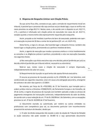 Câmara dos Solicitadores 
Dezembro de 2010 
Claúdia Boloto 
79
3. Dispensa de Despacho Liminar sem Citação Prévia: 
Do que acima ficou dito, constata‐se que, após a entrada do requerimento inicial em 
tribunal, é possível que o processo não seja concluso ao juiz desde logo, o que se verifica nos 
casos previstos no artigo 812.º‐C. Nestes casos, e de acordo com o disposto no art. 812.º‐F, 
n.º1,  a  penhora  é  efectuada  sem  citação  prévia  do  executado  nos  casos  do  art.  812.º‐C, 
excepto quando a mesma tenha sido expressamente requerida pelo exequente. 
Assim, procede‐se de imediato à penhora de bens do executado, podendo este opor‐
se à execução no prazo de 20 dias a contar de tal penhora (Cfr. art. art. 813º nº1). 
Desta forma, a regra é a de que, não havendo lugar a despacho liminar, também não 
haverá lugar a citação prévia, promovendo‐se a penhora imediata de bens. 
Assim, o agente de execução que receba o processo analisa‐o e inicia imediatamente 
as consultas e as diligências prévias à penhora, procedendo a esta nas execuções baseadas 
nos seguintes títulos: 
a) Nas execuções cujo título executivo seja uma decisão judicial (proferida por juiz) ou 
decisão arbitral (proferidas por tribunal arbitral, necessário ou voluntário). 
Note‐se  que,  nestes  casos  a  citação  do  executado  é  sempre  dispensada, 
independentemente do valor em causa;  
b) Requerimento de injunção no qual tenha sido aposta fórmula executória. 
O recurso ao processo de injunção previsto no DL nº269/98, de 1 de Setembro, está 
condicionado aos seguintes requisitos: estar em causa uma obrigação pecuniária, emergente 
de contrato e de valor não superior a 15.000 € 
No  entanto,  por  força  do  DL  nº32/2003,  de  17  de  Fevereiro,  que  transpõe  para  a 
ordem jurídica interna a Directiva nº2000/35/CE, do Parlamento Europeu e do Conselho, de 
29 de Junho, o regime do processo de injunção será também aplicado a todos os atrasos de 
pagamento emergentes de transacções comerciais, independentemente do valor da dívida, 
de acordo com a nova redacção do art. 7º do DL 269/98 de 1 de Setembro, com as excepções 
previstas no art. 2º de DL 32/2003 de 17 de Fevereiro. 
c)  Documento  exarado  ou  autenticado,  por  notário  ou  outras  entidades  ou 
profissionais  com  competência  para  tal,  ou  documento  particular  com  reconhecimento 
presencial da assinatura do devedor, desde que: 
1‐ O valor da dívida exequenda não exceda o valor da alçada do Tribunal da Relação 
(a  acção  executiva  não  pode  exceder  os  30.000  €)  e  seja  apresentado  documento 
 