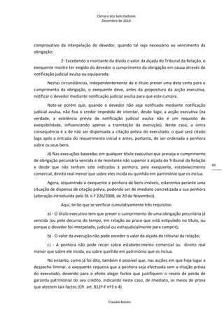 Câmara dos Solicitadores 
Dezembro de 2010 
Claúdia Boloto 
80
comprovativo  da  interpelação  do  devedor,  quando  tal  seja  necessário  ao  vencimento  da 
obrigação;  
   2‐ Excedendo o montante da dívida o valor da alçada do Tribunal da Relação, o 
exequente mostre ter exigido do devedor o cumprimento da obrigação em causa através de 
notificação judicial avulsa ou equiparada.  
Nestas circunstâncias, independentemente de o título prever uma data certa para o 
cumprimento  da  obrigação,  o  exequente  deve,  antes  da  propositura  da  acção  executiva, 
notificar o devedor mediante notificação judicial avulsa para que este cumpra. 
Note‐se  porém  que,  quando  o  devedor  não  seja  notificado  mediante  notificação 
judicial  avulsa,  não fica o credor impedido de intentar, desde logo, a acção executiva (na 
verdade,  a  existência  prévia  de  notificação  judicial  avulsa  não  é  um  requisito  de 
exequibilidade,  influenciando  apenas  a  tramitação  da  execução).  Neste  caso,  a  única 
consequência é a de não ser dispensada a citação prévia do executado, o qual será citado 
logo após a entrada do requerimento inicial e antes, portanto, de ser ordenada a penhora 
sobre os seus bens.   
d) Nas execuções baseadas em qualquer título executivo que preveja o cumprimento 
de obrigação pecuniária vencida e de montante não superior à alçada do Tribunal da Relação 
e  desde  que  não  tenham  sido  indicados  à  penhora,  pelo  exequente,  estabelecimento 
comercial, direito real menor que sobre eles incida ou quinhão em património que os inclua. 
Agora, requerendo o exequente a penhora de bens imóveis, estaremos perante uma 
situação de dispensa de citação prévia, podendo ser de imediato concretizada a sua penhora 
(alteração introduzida pelo DL n.º 226/2008, de 20 de Novembro). 
   Aqui, terão que se verificar cumulativamente três requisitos: 
a) ‐ O título executivo tem que prever o cumprimento de uma obrigação pecuniária já 
vencida (ou pelo decurso do tempo, em relação ao prazo que está estipulado no título, ou 
porque o devedor foi interpelado, judicial ou extrajudicialmente para cumprir); 
b) ‐ O valor da execução não pode exceder o valor da alçada do tribunal da relação; 
c)  ‐  A  penhora  não  pode  recair  sobre  estabelecimento  comercial  ou    direito  real 
menor que sobre ele incida, ou sobre quinhão em património que os inclua.   
No entanto, como já foi dito, também é possível que, nas acções em que haja lugar a 
despacho liminar, o exequente requeira que a penhora seja efectuada sem a citação prévia 
do  executado,  devendo  para  o  efeito  alegar  factos  que  justifiquem  o  receio  de  perda  de 
garantia patrimonial do seu crédito, indicando neste caso, de imediato, os meios de prova 
que atestem tais factos (Cfr. art. 812º‐F nº3 e 4). 
 