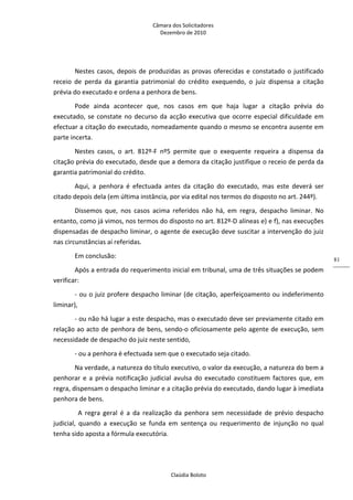 Câmara dos Solicitadores 
Dezembro de 2010 
Claúdia Boloto 
81
Nestes casos, depois de produzidas as provas oferecidas e constatado o justificado 
receio  de  perda  da  garantia  patrimonial  do  crédito  exequendo,  o  juiz  dispensa  a  citação 
prévia do executado e ordena a penhora de bens. 
Pode  ainda  acontecer  que,  nos  casos  em  que  haja  lugar  a  citação  prévia  do 
executado, se constate no decurso da acção executiva que ocorre especial dificuldade em 
efectuar a citação do executado, nomeadamente quando o mesmo se encontra ausente em 
parte incerta. 
Nestes  casos,  o  art.  812º‐F  nº5  permite  que  o  exequente  requeira  a  dispensa  da 
citação prévia do executado, desde que a demora da citação justifique o receio de perda da 
garantia patrimonial do crédito. 
Aqui,  a  penhora  é  efectuada  antes  da  citação  do  executado,  mas  este  deverá  ser 
citado depois dela (em última instância, por via edital nos termos do disposto no art. 244º).  
Dissemos  que,  nos  casos  acima  referidos  não  há,  em  regra,  despacho  liminar.  No 
entanto, como já vimos, nos termos do disposto no art. 812º‐D alíneas e) e f), nas execuções 
dispensadas de despacho liminar, o agente de execução deve suscitar a intervenção do juiz 
nas circunstâncias aí referidas.  
Em conclusão: 
Após a entrada do requerimento inicial em tribunal, uma de três situações se podem 
verificar: 
‐ ou o juiz profere despacho liminar (de citação, aperfeiçoamento ou indeferimento 
liminar), 
‐ ou não há lugar a este despacho, mas o executado deve ser previamente citado em 
relação ao acto de penhora de bens, sendo‐o oficiosamente pelo agente de execução, sem 
necessidade de despacho do juiz neste sentido, 
‐ ou a penhora é efectuada sem que o executado seja citado.   
Na verdade, a natureza do título executivo, o valor da execução, a natureza do bem a 
penhorar e a prévia notificação judicial avulsa do executado constituem factores que, em 
regra, dispensam o despacho liminar e a citação prévia do executado, dando lugar à imediata 
penhora de bens. 
  A  regra  geral  é  a  da  realização  da  penhora  sem  necessidade  de  prévio  despacho 
judicial,  quando  a  execução  se  funda  em  sentença  ou  requerimento  de  injunção  no  qual 
tenha sido aposta a fórmula executória. 
 