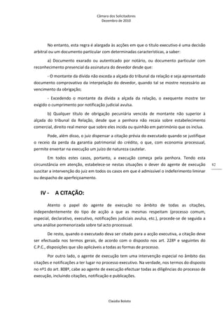 Câmara dos Solicitadores 
Dezembro de 2010 
Claúdia Boloto 
82
No entanto, esta regra é alargada às acções em que o título executivo é uma decisão 
arbitral ou um documento particular com determinadas características, a saber: 
a)  Documento  exarado  ou  autenticado  por  notário,  ou  documento  particular  com 
reconhecimento presencial da assinatura do devedor desde que:  
‐ O montante da dívida não exceda a alçada do tribunal da relação e seja apresentado 
documento comprovativo da interpelação do devedor, quando tal se mostre necessário ao 
vencimento da obrigação;   
‐  Excedendo  o  montante  da  dívida  a  alçada  da  relação,  o  exequente  mostre  ter 
exigido o cumprimento por notificação judicial avulsa.       
b)  Qualquer  título  de  obrigação  pecuniária  vencida  de  montante  não  superior  à 
alçada  do  tribunal  da  Relação,  desde  que  a  penhora  não  recaia  sobre  estabelecimento 
comercial, direito real menor que sobre eles incida ou quinhão em património que os inclua. 
Pode, além disso, o juiz dispensar a citação prévia do executado quando se justifique 
o  receio  da  perda  da  garantia  patrimonial  do  crédito,  o  que,  com  economia  processual, 
permite enxertar na execução um juízo de natureza cautelar. 
Em  todos  estes  casos,  portanto,  a  execução  começa  pela  penhora.  Tendo  esta 
circunstância  em  atenção,  estabelece‐se  nestas  situações  o  dever  do  agente  de  execução 
suscitar a intervenção do juiz em todos os casos em que é admissível o indeferimento liminar 
ou despacho de aperfeiçoamento.   
IV ‐ A CITAÇÃO: 
Atento  o  papel  do  agente  de  execução  no  âmbito  de  todas  as  citações, 
independentemente  do  tipo  de  acção  a  que  as  mesmas  respeitam  (processo  comum, 
especial, declarativo, executivo, notificações judiciais avulsa, etc.), procede‐se de seguida a 
uma análise pormenorizada sobre tal acto processual.    
De resto, quando o executado deva ser citado para a acção executiva, a citação deve 
ser  efectuada  nos  termos  gerais,  de  acordo  com  o  disposto  nos  art.  228º  e  seguintes  do 
C.P.C., disposições que são aplicáveis a todas as formas de processo. 
Por outro lado, o agente de execução tem uma intervenção especial no âmbito das 
citações e notificações a ter lugar no processo executivo. Na verdade, nos termos do disposto 
no nº1 do art. 808º, cabe ao agente de execução efectuar todas as diligências do processo de 
execução, incluindo citações, notificação e publicações.     
 