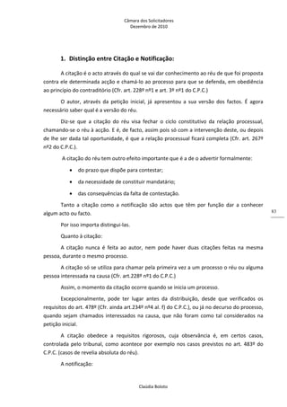 Câmara dos Solicitadores 
Dezembro de 2010 
Claúdia Boloto 
83
1. Distinção entre Citação e Notificação: 
A citação é o acto através do qual se vai dar conhecimento ao réu de que foi proposta 
contra ele determinada acção e chamá‐lo ao processo para que se defenda, em obediência 
ao princípio do contraditório (Cfr. art. 228º nº1 e art. 3º nº1 do C.P.C.) 
O  autor,  através  da  petição  inicial,  já  apresentou  a  sua  versão  dos  factos.  É  agora 
necessário saber qual é a versão do réu. 
Diz‐se  que  a  citação  do  réu  visa  fechar  o  ciclo  constitutivo  da  relação  processual, 
chamando‐se o réu à acção. E é, de facto, assim pois só com a intervenção deste, ou depois 
de lhe ser dada tal oportunidade, é que a relação processual ficará completa (Cfr. art. 267º 
nº2 do C.P.C.). 
 A citação do réu tem outro efeito importante que é a de o advertir formalmente: 
 do prazo que dispõe para contestar; 
 da necessidade de constituir mandatário; 
 das consequências da falta de contestação. 
Tanto  a  citação  como  a  notificação  são  actos  que  têm  por  função  dar  a  conhecer 
algum acto ou facto. 
Por isso importa distingui‐las. 
Quanto à citação: 
A  citação  nunca  é  feita  ao  autor,  nem  pode  haver  duas  citações  feitas  na  mesma 
pessoa, durante o mesmo processo. 
A citação só se utiliza para chamar pela primeira vez a um processo o réu ou alguma 
pessoa interessada na causa (Cfr. art.228º nº1 do C.P.C.) 
Assim, o momento da citação ocorre quando se inicia um processo. 
Excepcionalmente,  pode  ter  lugar  antes  da  distribuição,  desde  que  verificados  os 
requisitos do art. 478º (Cfr. ainda art.234º nº4 al. f) do C.P.C.), ou já no decurso do processo, 
quando sejam chamados interessados na causa, que não foram como tal considerados na 
petição inicial. 
A  citação  obedece  a  requisitos  rigorosos,  cuja  observância  é,  em  certos  casos, 
controlada pelo tribunal, como acontece por exemplo nos casos previstos no art. 483º do 
C.P.C. (casos de revelia absoluta do réu). 
A notificação: 
 