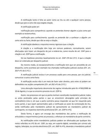 Câmara dos Solicitadores 
Dezembro de 2010 
Claúdia Boloto 
84
A  notificação  tanto  é  feita  ao  autor  como  ao  réu  ou  até  a  qualquer  outra  pessoa, 
desde que para o acto não seja exigida citação. 
A notificação pode ser: 
notificação para comparência: quando se pretende chamar alguém a juízo como por 
exemplo as testemunhas; 
notificação  para  conhecimento:  quando  se  pretende  dar  a  conhecer  a  alguém  um 
certo acto ou facto, desde que não se exija a citação. 
A notificação obedece a requisitos menos rigorosos que a citação. 
A  citação  e  a  notificação  têm  hoje  em  comum  poderem,  normalmente,  serem 
efectuadas sem haver um despacho do juiz a ordená‐las, como resulta do art. 234º para a 
citação e art. 229º para a notificação. 
Só nas hipóteses previstas taxativamente no art. 234º nº4 do C.P.C. é que a citação 
deve ser ordenada por despacho judicial. 
Do mesmo modo, só excepcionalmente a notificação tem que ser precedida de um 
despacho, como acontece por exemplo nas chamadas notificações judiciais avulsas (Cfr. art. 
261º nº1 do C.P.C.) 
A notificação judicial avulsa é um processo usado para uma pessoa, por via judicial, 
comunicar a outra certo facto. 
A notificação avulsa não é um meio de fazer valer direitos, pois estes só podem ser 
defendidos nas acções competentes (Cfr. art.262 nº1 do C.P.C.) 
Uma alteração importante decorrente do regime introduzido pelo DL nº183/2000 de 
10 de Agosto, é a que se encontra prevista no art. 229º‐A. 
Assim, nos processos em que as partes tenham constituído mandatário judicial, todos 
os  actos  praticados  pelas  partes  e  que  se  encontrem  abrangidos  pelo  princípio  do 
contraditório (isto é, em que a parte contrária possa responder ao que for requerido pela 
outra parte), e que sejam apresentados após a notificação ao autor da contestação do réu, 
serão  notificados  pelo  mandatário  judicial  do  apresentante  ao  mandatário  judicial  da 
contraparte, no respectivo domicílio profissional (Cfr. art. 229º A nº1). 
Desta  forma,  é  agora  um  encargo  dos  mandatários  das  partes  a  notificação  de 
articulados e requerimentos juntos ao processo, a efectuar ao mandatário da parte contrária. 
As notificações entre mandatários judiciais podem ser efectuadas por qualquer dos 
meios referidos no nº2 do art. 150º, ou seja, em suporte digital, remetidos por correio sob 
registo, telecópia, ou correio electrónico (Cfr. art. 260º‐A nº1), devendo o mandatário judicial 
 