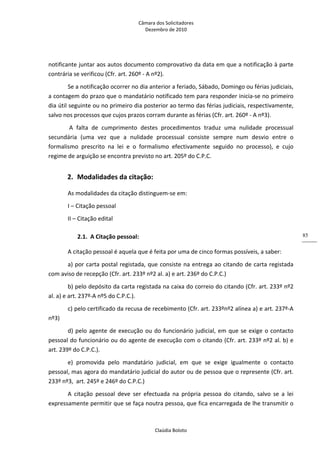 Câmara dos Solicitadores 
Dezembro de 2010 
Claúdia Boloto 
85
notificante juntar aos autos documento comprovativo da data em que a notificação à parte 
contrária se verificou (Cfr. art. 260º ‐ A nº2).  
Se a notificação ocorrer no dia anterior a feriado, Sábado, Domingo ou férias judiciais, 
a contagem do prazo que o mandatário notificado tem para responder inicia‐se no primeiro 
dia útil seguinte ou no primeiro dia posterior ao termo das férias judiciais, respectivamente, 
salvo nos processos que cujos prazos corram durante as férias (Cfr. art. 260º ‐ A nº3).  
 A  falta  de  cumprimento  destes  procedimentos  traduz  uma  nulidade  processual 
secundária  (uma  vez  que  a  nulidade  processual  consiste  sempre  num  desvio  entre  o 
formalismo  prescrito  na  lei  e  o  formalismo  efectivamente  seguido  no  processo),  e  cujo 
regime de arguição se encontra previsto no art. 205º do C.P.C.  
2. Modalidades da citação: 
As modalidades da citação distinguem‐se em: 
I – Citação pessoal 
II – Citação edital 
2.1. A Citação pessoal: 
A citação pessoal é aquela que é feita por uma de cinco formas possíveis, a saber: 
a) por carta postal registada, que consiste na entrega ao citando de carta registada 
com aviso de recepção (Cfr. art. 233º nº2 al. a) e art. 236º do C.P.C.) 
b) pelo depósito da carta registada na caixa do correio do citando (Cfr. art. 233º nº2 
al. a) e art. 237º‐A nº5 do C.P.C.). 
c) pelo certificado da recusa de recebimento (Cfr. art. 233ºnº2 alínea a) e art. 237º‐A 
nº3)  
d) pelo agente de execução ou do funcionário judicial, em que se exige o contacto 
pessoal do funcionário ou do agente de execução com o citando (Cfr. art. 233º nº2 al. b) e 
art. 239º do C.P.C.). 
e)  promovida  pelo  mandatário  judicial,  em  que  se  exige  igualmente  o  contacto 
pessoal, mas agora do mandatário judicial do autor ou de pessoa que o represente (Cfr. art. 
233º nº3,  art. 245º e 246º do C.P.C.) 
A  citação  pessoal  deve  ser  efectuada  na  própria  pessoa  do  citando,  salvo  se  a  lei 
expressamente permitir que se faça noutra pessoa, que fica encarregada de lhe transmitir o 
 