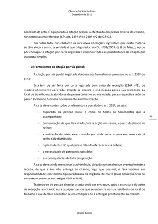 Câmara dos Solicitadores 
Dezembro de 2010 
Claúdia Boloto 
86
conteúdo do acto. É equiparada à citação pessoal a efectuada em pessoa diversa do citando, 
nos termos acima referidos (Cfr. art. 233º nº4 e 240º nº2 do C.P.C.). 
Por outro lado, não obstante as sucessivas alterações legislativas que nesta matéria 
se têm vindo a sentir, a verdade é que o legislador, no DL nº38/2003, de 8 de Março, optou 
por consagrar a citação por carta registada e eliminou todas as possibilidades de citação por 
via postal simples. 
a) Formalismos da citação por via postal: 
A citação por via postal registada obedece aos formalismos previstos no art. 236º do 
C.P.C. 
Esta  tem  de  ser  feita  por  carta  registada  com  aviso  de  recepção  (236º  nº1),  de 
modelo oficialmente aprovado, dirigida ao citando e endereçada para a sua residência ou 
local de trabalho ou, tratando‐se de pessoa colectiva ou sociedade, para a respectiva sede ou 
para o local onde funciona normalmente a administração. 
A carta deve conter todos os elementos a que alude o art. 235º, ou seja: 
 duplicado  da  petição  inicial  e  cópia  de  todos  os  documentos  que  a 
acompanham; 
 comunicação de que fica citado para a acção em causa, a que o duplicado se 
refere; 
 a indicação do juízo, vara e secção por onde corre o processo, caso este já 
tenha sido distribuído; 
 o prazo dentro do qual pode o citando oferecer a sua defesa; 
 a necessidade de patrocínio judiciário; 
 as consequências da falta de oposição.  
A carta deve ainda mencionar a advertência, dirigida ao terceiro que eventualmente a 
receba,  de  que  a  sua  não  entrega  ao  citando,  logo  que  possível,  o  fará  incorrer  em 
responsabilidade, em termos equiparados aos da litigância de má fé (cujas consequências se 
encontram previstas nos artigos 456º e 457º). 
Tratando‐se de pessoa singular a carta pode ser entregue, após a assinatura do aviso 
de recepção, ao citando ou a qualquer pessoa que se encontre na sua residência ou local de 
trabalho e que declare encontrar‐se em condições de a entregar prontamente ao citando. 
 