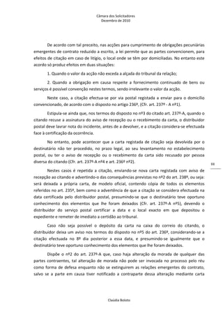 Câmara dos Solicitadores 
Dezembro de 2010 
Claúdia Boloto 
88
De acordo com tal preceito, nas acções para cumprimento de obrigações pecuniárias 
emergentes de contrato reduzido a escrito, a lei permite que as partes convencionem, para 
efeitos de citação em caso de litígio, o local onde se têm por domiciliadas. No entanto este 
acordo só produz efeitos em duas situações: 
1. Quando o valor da acção não exceda a alçada do tribunal da relação; 
2.  Quando  a  obrigação  em  causa  respeite  a  fornecimento  continuado  de  bens  ou 
serviços é possível convenção nestes termos, sendo irrelevante o valor da acção.  
Neste  caso,  a  citação  efectua‐se  por  via  postal  registada  a  enviar  para  o  domicílio 
convencionado, de acordo com o disposto no artigo 236º, (Cfr. art. 237º ‐ A nº1).  
Estipula‐se ainda que, nos termos do disposto no nº3 do citado art. 237º‐A, quando o 
citando recuse a assinatura do aviso de recepção ou o recebimento da carta, o distribuidor 
postal deve lavrar nota do incidente, antes de a devolver, e a citação considera‐se efectuada 
face à certificação da ocorrência. 
No  entanto,  pode  acontecer  que  a  carta  registada  de  citação  seja  devolvida  por  o 
destinatário  não  ter  procedido,  no  prazo  legal,  ao  seu  levantamento  no  estabelecimento 
postal,  ou  ter  o  aviso  de  recepção  ou  o  recebimento  da  carta  sido  recusado  por  pessoa 
diversa do citando (Cfr. art. 237º‐A nº4 e art. 236º nº2). 
Nestes  casos  é  repetida  a  citação,  enviando‐se  nova  carta  registada  com  aviso  de 
recepção ao citando e advertindo‐o das consequências previstas no nº2 do art. 238º, ou seja: 
será  deixada  a  própria  carta,  de  modelo  oficial,  contendo  cópia  de  todos  os  elementos 
referidos no art. 235º, bem como a advertência de que a citação se considera efectuada na 
data  certificada  pelo  distribuidor  postal,  presumindo‐se  que  o  destinatário  teve  oportuno 
conhecimento  dos  elementos  que  lhe  foram  deixados  (Cfr.  art.  237º‐A  nº5),  devendo  o 
distribuidor  do  serviço  postal  certificar  a  data  e  o  local  exacto  em  que  depositou  o 
expediente e remeter de imediato a certidão ao tribunal.  
Caso  não  seja  possível  o  depósito  da  carta  na  caixa  do  correio  do  citando,  o 
distribuidor deixa um aviso nos termos do disposto no nº5 do art. 236º, considerando‐se a 
citação  efectuada  no  8º  dia  posterior  a  essa  data,  e  presumindo‐se  igualmente  que  o 
destinatário teve oportuno conhecimento dos elementos que lhe foram deixados.    
Dispõe  o  nº2  do  art.  237º‐A  que,  caso  haja  alteração  da  morada  de  qualquer  das 
partes  contraentes,  tal  alteração  de  morada  não pode ser invocada no processo pelo réu 
como forma de defesa enquanto não se extinguirem as relações emergentes do contrato, 
salvo  se  a  parte  em  causa  tiver  notificado  a  contraparte  dessa  alteração  mediante  carta 
 