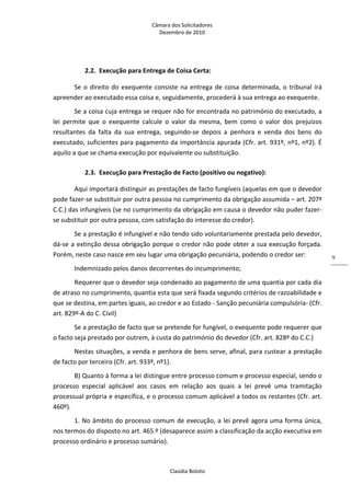 Câmara dos Solicitadores 
Dezembro de 2010 
Claúdia Boloto 
9
2.2. Execução para Entrega de Coisa Certa: 
Se o direito do exequente consiste na entrega de coisa determinada, o tribunal irá 
apreender ao executado essa coisa e, seguidamente, procederá à sua entrega ao exequente. 
Se a coisa cuja entrega se requer não for encontrada no património do executado, a 
lei  permite  que  o  exequente  calcule  o  valor  da  mesma,  bem  como  o  valor  dos  prejuízos 
resultantes  da  falta  da  sua  entrega,  seguindo‐se  depois  a  penhora  e  venda  dos  bens  do 
executado, suficientes para pagamento da importância apurada (Cfr. art. 931º, nº1, nº2). É 
aquilo a que se chama execução por equivalente ou substituição. 
2.3. Execução para Prestação de Facto (positivo ou negativo): 
Aqui importará distinguir as prestações de facto fungíveis (aquelas em que o devedor 
pode fazer‐se substituir por outra pessoa no cumprimento da obrigação assumida – art. 207º 
C.C.) das infungíveis (se no cumprimento da obrigação em causa o devedor não puder fazer‐
se substituir por outra pessoa, com satisfação do interesse do credor). 
Se a prestação é infungível e não tendo sido voluntariamente prestada pelo devedor, 
dá‐se a extinção dessa obrigação porque o credor não pode obter a sua execução forçada. 
Porém, neste caso nasce em seu lugar uma obrigação pecuniária, podendo o credor ser: 
Indemnizado pelos danos decorrentes do incumprimento; 
Requerer que o devedor seja condenado ao pagamento de uma quantia por cada dia 
de atraso no cumprimento, quantia esta que será fixada segundo critérios de razoabilidade e 
que se destina, em partes iguais, ao credor e ao Estado ‐ Sanção pecuniária compulsória‐ (Cfr. 
art. 829º‐A do C. Civil) 
Se a prestação de facto que se pretende for fungível, o exequente pode requerer que 
o facto seja prestado por outrem, à custa do património do devedor (Cfr. art. 828º do C.C.) 
Nestas situações, a venda e penhora de bens serve, afinal, para custear a prestação 
de facto por terceiro (Cfr. art. 933º, nº1). 
B) Quanto à forma a lei distingue entre processo comum e processo especial, sendo o 
processo  especial  aplicável  aos  casos  em  relação  aos  quais  a  lei  prevê  uma  tramitação 
processual própria e específica, e o processo comum aplicável a todos os restantes (Cfr. art. 
460º). 
1. No âmbito do processo comum de execução, a lei prevê agora uma forma única, 
nos termos do disposto no art. 465.º (desaparece assim a classificação da acção executiva em 
processo ordinário e processo sumário). 
 