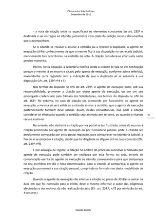 Câmara dos Solicitadores 
Dezembro de 2010 
Claúdia Boloto 
90
‐  a  nota  de  citação  onde  se  especificará  os  elementos  constantes  do  art.  235º  e 
destinada a ser entregue ao citando, juntamente com cópia da petição nicial e documentos 
que a acompanham. 
Se o citando se recusar a assinar a certidão ou a receber o duplicado, o agente de 
execução dá‐lhe conhecimento de que o mesmo fica à sua disposição na secretaria judicial, 
mencionando tais ocorrências na certidão do acto. A citação considera‐se efectuada neste 
preciso momento. 
Porém, nesta situação, a secretaria notifica ainda o citando (e fala‐se em notificação 
porque o mesmo já se encontra citado pelo agente de execução, conforme acima referido), 
enviando‐lhe  carta  registada  com  a  indicação  de  que  o  duplicado  ali  se  encontra  à  sua 
disposição (cfr. art. 239º nº4 e 5).  
Nos termos do disposto no nº6 do art. 239º, o agente de execução pode, sob sua 
responsabilidade,  promover  a  citação  por  outro  agente  de  execução,  ou  por  um  seu 
empregado credenciado pela Câmara dos Solicitadores, nos termos do disposto no nº4 do 
art.  161º.  No  entanto,  no  caso  de  citação  ser  promovida  por  funcionário  do  agente  de 
execução, a mesma só será válida se o citando assinar a certidão, que o agente de execução 
posteriormente  também  deve  assinar.  Assim,  nestas  circunstâncias,  não  pode  a  citação 
considerar‐se efectuada quando a certidão seja assinada por terceiro, ou quando o citando 
recuse assina‐la.  
No entanto, não obstante a citação por via postal se ter frustrado, antes do recurso à 
citação promovida por agente de execução ou por funcionário judicial, pode o citando ser 
previamente convocado por aviso postal registado, para comparecer na secretaria judicial, a 
fim de aí se proceder à citação, desde que tal diligência se afigure útil no caso concreto (Cfr. 
art. 239º nº9). 
E por analogia de regime, a citação no âmbito do processo executivo promovida por 
agente  de  execução  pode  também  ser  realizada  por  esta  forma,  ou  seja,  através  de 
comunicação escrita do agente de execução ao citando, convocando‐o para que compareça 
no seu escritório em dia e hora determinados. Caso o citando aí compareça, o agente de 
execução promoverá a sua citação pessoal, cumprindo os formalismos desta modalidade de 
citação.  
Quando o agente de execução não efectue a citação no prazo de 30 dias a contar da 
data  em  que  foi  nomeado  para  o  efeito,  deve  o  mesmo  informar  o  autor  das  diligências 
efectuadas e dos motivos da não realização do acto (Cfr. art. 234.º, n.º2 por remissão do art. 
239º nº11).  
 
