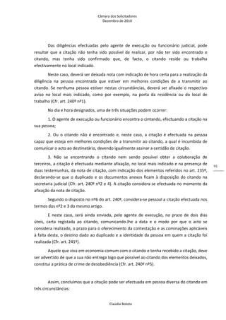 Câmara dos Solicitadores 
Dezembro de 2010 
Claúdia Boloto 
91
Das  diligências  efectuadas  pelo  agente  de  execução  ou  funcionário  judicial,  pode 
resultar  que  a  citação  não  tenha  sido  possível  de  realizar,  por  não  ter  sido  encontrado  o 
citando,  mas  tenha  sido  confirmado  que,  de  facto,  o  citando  reside  ou  trabalha 
efectivamente no local indicado. 
Neste caso, deverá ser deixada nota com indicação de hora certa para a realização da 
diligência  na  pessoa  encontrada  que  estiver  em  melhores  condições  de  a  transmitir  ao 
citando. Se nenhuma pessoa estiver nestas circunstâncias, deverá ser afixado o respectivo 
aviso  no  local  mais  indicado,  como  por  exemplo,  na  porta  da  residência  ou  do  local  de 
trabalho (Cfr. art. 240º nº1). 
No dia e hora designados, uma de três situações podem ocorrer: 
1. O agente de execução ou funcionário encontra o cintando, efectuando a citação na 
sua pessoa;  
2.  Ou  o  citando  não  é  encontrado  e,  neste  caso,  a  citação  é  efectuada  na  pessoa 
capaz que esteja em melhores condições de a transmitir ao citando, a qual é incumbida de 
comunicar o acto ao destinatário, devendo igualmente assinar a certidão de citação. 
3.  Não  se  encontrando  o  citando  nem  sendo  possível  obter  a  colaboração  de 
terceiros, a citação é efectuada mediante afixação, no local mais indicado e na presença de 
duas testemunhas, da nota de citação, com indicação dos elementos referidos no art. 235º, 
declarando‐se que o duplicado e os documentos anexos ficam à disposição do citando na 
secretaria judicial (Cfr. art. 240º nº2 e 4). A citação considera‐se efectuada no momento da 
afixação da nota de citação. 
Segundo o disposto no nº6 do art. 240º, considera‐se pessoal a citação efectuada nos 
termos dos nº2 e 3 do mesmo artigo. 
E  neste  caso,  será  ainda  enviada,  pelo  agente  de  execução,  no  prazo  de  dois  dias 
úteis,  carta  registada  ao  citando,  comunicando‐lhe  a  data  e  o  modo  por  que  o  acto  se 
considera realizado, o prazo para o oferecimento da contestação e as cominações aplicáveis 
à falta desta, o destino dado ao duplicado e a identidade da pessoa em quem a citação foi 
realizada (Cfr. art. 241º).   
Aquele que viva em economia comum com o citando e tenha recebido a citação, deve 
ser advertido de que a sua não entrega logo que possível ao citando dos elementos deixados, 
constitui a prática de crime de desobediência (Cfr. art. 240º nº5).  
  
Assim, concluímos que a citação pode ser efectuada em pessoa diversa do citando em 
três circunstâncias: 
 
