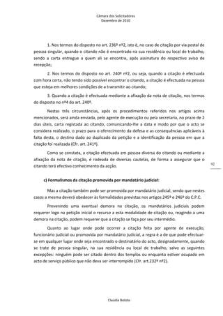 Câmara dos Solicitadores 
Dezembro de 2010 
Claúdia Boloto 
92
1. Nos termos do disposto no art. 236º nº2, isto é, no caso de citação por via postal de 
pessoa singular, quando o citando não é encontrado na sua residência ou local de trabalho, 
sendo  a  carta  entregue  a  quem  ali  se  encontre,  após  assinatura  do  respectivo  aviso  de 
recepção;   
2. Nos termos do disposto no art. 240º nº2, ou seja, quando a citação é efectuada 
com hora certa, não tendo sido possível encontrar o citando, a citação é efectuada na pessoa 
que esteja em melhores condições de a transmitir ao citando;  
3. Quando a citação é efectuada mediante a afixação da nota de citação, nos termos 
do disposto no nº4 do art. 240º. 
Nestas  três  circunstâncias,  após  os  procedimentos  referidos  nos  artigos  acima 
mencionados, será ainda enviada, pelo agente de execução ou pela secretaria, no prazo de 2 
dias úteis, carta registada ao citando, comunicando‐lhe a data e modo por que o acto se 
considera realizado, o prazo para o oferecimento da defesa e as consequências aplicáveis à 
falta desta, o destino dado ao duplicado da petição e a identificação da pessoa em que a 
citação foi realizada (Cfr. art. 241º).     
Como se constata, a citação efectuada em pessoa diversa do citando ou mediante a 
afixação  da  nota  de  citação,  é  rodeada  de  diversas  cautelas,  de  forma  a  assegurar  que  o 
citando terá efectivo conhecimento da acção.  
c) Formalismos da citação promovida por mandatário judicial: 
Mas a citação também pode ser promovida por mandatário judicial, sendo que nestes 
casos a mesma deverá obedecer às formalidades previstas nos artigos 245º e 246º do C.P.C. 
Prevenindo  uma  eventual  demora  na  citação,  os  mandatários  judiciais  podem 
requerer logo na petição inicial o recurso a esta modalidade de citação ou, reagindo a uma 
demora na citação, podem requerer que a citação se faça por seu intermédio. 
Quanto  ao  lugar  onde  pode  ocorrer  a  citação  feita  por  agente  de  execução, 
funcionário judicial ou promovida por mandatário judicial, a regra é a de que pode efectuar‐
se em qualquer lugar onde seja encontrado o destinatário do acto, designadamente, quando 
se  trate  de  pessoa  singular,  na  sua  residência  ou  local  de  trabalho,  salvo  as  seguintes 
excepções: ninguém pode ser citado dentro dos templos ou enquanto estiver ocupado em 
acto de serviço público que não deva ser interrompido (Cfr. art.232º nº2). 
 