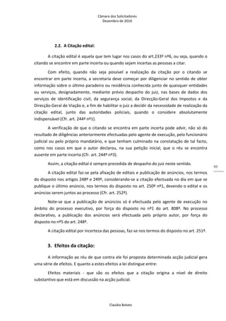 Câmara dos Solicitadores 
Dezembro de 2010 
Claúdia Boloto 
93
2.2. A Citação edital: 
A citação edital é aquela que tem lugar nos casos do art.233º nº6, ou seja, quando o 
citando se encontre em parte incerta ou quando sejam incertas as pessoas a citar. 
Com  efeito,  quando  não  seja  possível  a  realização  da  citação  por  o  citando  se 
encontrar em parte incerta, a secretaria deve começar por diligenciar no sentido de obter 
informação sobre o último paradeiro ou residência conhecida junto de quaisquer entidades 
ou  serviços,  designadamente,  mediante  prévio  despacho  do  juiz,  nas  bases  de  dados  dos 
serviços  de  identificação  civil,  da  segurança  social,  da  Direcção‐Geral  dos  Impostos  e  da 
Direcção‐Geral de Viação e, a fim de habilitar o juiz a decidir da necessidade de realização da 
citação  edital,  junto  das  autoridades  policiais,  quando  o  considere  absolutamente 
indispensável (Cfr. art. 244º nº1). 
A verificação de que o citando se encontra em parte incerta pode advir, não só do 
resultado de diligências anteriormente efectuadas pelo agente de execução, pelo funcionário 
judicial ou pelo próprio mandatário, e que tenham culminado na constatação de tal facto, 
como  nos  casos  em  que  o  autor  declarou,  na  sua  petição  inicial,  que  o  réu  se  encontra 
ausente em parte incerta (Cfr. art. 244º nº3).   
Assim, a citação edital é sempre precedida de despacho do juiz neste sentido. 
A citação edital faz‐se pela afixação de editais e publicação de anúncios, nos termos 
do disposto nos artigos 248º e 249º, considerando‐se a citação efectuada no dia em que se 
publique o último anúncio, nos termos do disposto no art. 250º nº1, devendo o edital e os 
anúncios serem juntos ao processo (Cfr. art. 252º).  
Note‐se que a publicação de anúncios só é efectuada pelo agente de execução no 
âmbito  do  processo  executivo,  por  força  do  disposto  no  nº1  do  art.  808º.  No  processo 
declarativo,  a  publicação  dos  anúncios  será  efectuada  pelo  próprio  autor,  por  força  do 
disposto no nº5 do art. 248º. 
A citação edital por incerteza das pessoas, faz‐se nos termos do disposto no art. 251º.   
3. Efeitos da citação: 
A informação ao réu de que contra ele foi proposta determinada acção judicial gera 
uma série de efeitos. E quanto a estes efeitos a lei distingue entre: 
Efeitos  materiais  ‐  que  são  os  efeitos  que  a  citação  origina  a  nível  de  direito 
substantivo que está em discussão na acção judicial. 
 