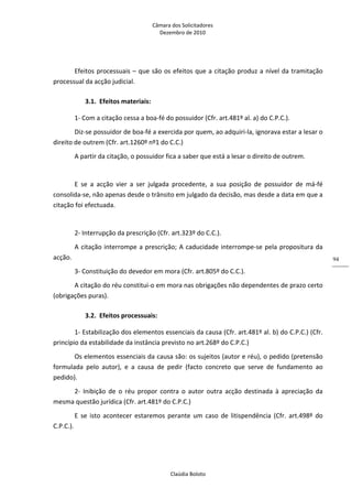 Câmara dos Solicitadores 
Dezembro de 2010 
Claúdia Boloto 
94
Efeitos processuais – que são os efeitos que a citação produz a nível da tramitação 
processual da acção judicial. 
3.1. Efeitos materiais: 
1‐ Com a citação cessa a boa‐fé do possuidor (Cfr. art.481º al. a) do C.P.C.). 
Diz‐se possuidor de boa‐fé a exercida por quem, ao adquiri‐la, ignorava estar a lesar o 
direito de outrem (Cfr. art.1260º nº1 do C.C.) 
A partir da citação, o possuidor fica a saber que está a lesar o direito de outrem. 
 
E  se  a  acção  vier  a  ser  julgada  procedente,  a  sua  posição  de  possuidor  de  má‐fé 
consolida‐se, não apenas desde o trânsito em julgado da decisão, mas desde a data em que a 
citação foi efectuada. 
  
2‐ Interrupção da prescrição (Cfr. art.323º do C.C.). 
A citação interrompe a prescrição; A caducidade interrompe‐se pela propositura da 
acção. 
3‐ Constituição do devedor em mora (Cfr. art.805º do C.C.). 
A citação do réu constitui‐o em mora nas obrigações não dependentes de prazo certo 
(obrigações puras). 
3.2. Efeitos processuais: 
1‐ Estabilização dos elementos essenciais da causa (Cfr. art.481º al. b) do C.P.C.) (Cfr. 
princípio da estabilidade da instância previsto no art.268º do C.P.C.) 
Os elementos essenciais da causa são: os sujeitos (autor e réu), o pedido (pretensão 
formulada  pelo  autor),  e  a  causa  de  pedir  (facto  concreto  que  serve  de  fundamento  ao 
pedido). 
2‐  Inibição  de  o  réu  propor  contra  o  autor  outra  acção  destinada  à  apreciação  da 
mesma questão jurídica (Cfr. art.481º do C.P.C.) 
E  se  isto  acontecer  estaremos  perante  um  caso  de  litispendência  (Cfr.  art.498º  do 
C.P.C.). 
 