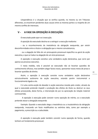 Câmara dos Solicitadores 
Dezembro de 2010 
Claúdia Boloto 
95
Litispendência  é  a  situação  que  se  verifica  quando,  no  mesmo  ou  em  Tribunais 
diferentes, se encontram pendentes duas causas entre as mesmas partes e a respeito de um 
mesmo conflito de interesses. 
V ‐ A FASE DA OPOSIÇÃO À EXECUÇÃO: 
O executado pode opor‐se à execução. 
A oposição do executado destina‐se a extinguir a execução mediante: 
‐  ou  o  reconhecimento  da  inexistência  da  obrigação  exequenda,  por  existir 
desconformidade entre o título e a obrigação que o mesmo consubstancia; 
‐ ou a alegação da falta de um pressuposto processual específico ou geral da acção 
executiva, e que se traduz na alegação de um vício processual. 
A  oposição  à  execução  constitui  uma  verdadeira  acção  declarativa,  que  corre  por 
apenso ao processo executivo. 
E  nesta  medida,  nela  é  possível  ao  executado  não  só  levantar  questões  de 
conhecimento oficioso, mas também alegar factos novos, apresentar novos meios de prova e 
levantar questões de direito. 
Assim,  a  oposição  à  execução  consiste  numa  verdadeira  acção  declarativa 
estruturalmente  autónoma  da  acção  executiva,  estando  porém  instrumental  e 
funcionalmente ligada a ela. 
E é uma contra‐acção do devedor à acção executiva movida pelo credor, através da 
qual  o  executado  pretende  impedir  a  produção  dos  efeitos  do  título  ou  destruir  os  seus 
efeitos  provocando,  desta  forma,  a  intervenção  do  juiz  na  apreciação  da  relação  material 
controvertida. 
   A  oposição  à  execução  pode  consistir  numa  oposição  de  mérito,  se  o  executado 
pretende atacar a obrigação exequenda 
Exemplo: Quando o executado alega a inexistência ou a insubsistência da obrigação 
exequenda,  invocando  um  facto  modificativo  ou  extintivo  dela,  como  por  exemplo  o 
pagamento, a prescrição ou a caducidade. 
 
A  oposição  à  execução  pode  também  consistir  numa  oposição  de  forma,  quando 
tenham um fundamento processual. 
 