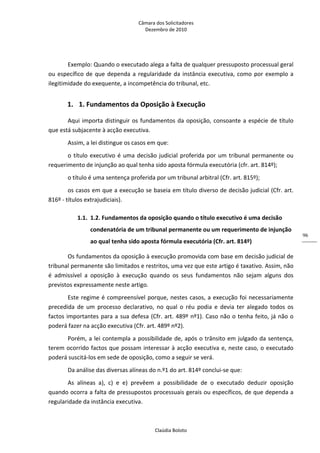 Câmara dos Solicitadores 
Dezembro de 2010 
Claúdia Boloto 
96
Exemplo: Quando o executado alega a falta de qualquer pressuposto processual geral 
ou específico de que dependa a regularidade da instância executiva, como por exemplo a 
ilegitimidade do exequente, a incompetência do tribunal, etc. 
1.  1. Fundamentos da Oposição à Execução 
Aqui importa distinguir os fundamentos da oposição, consoante a espécie de título 
que está subjacente à acção executiva. 
Assim, a lei distingue os casos em que: 
o título executivo é uma decisão judicial proferida por um tribunal permanente ou 
requerimento de injunção ao qual tenha sido aposta fórmula executória (cfr. art. 814º); 
o título é uma sentença proferida por um tribunal arbitral (Cfr. art. 815º); 
os casos em que a execução se baseia em título diverso de decisão judicial (Cfr. art. 
816º ‐ títulos extrajudiciais). 
1.1. 1.2. Fundamentos da oposição quando o título executivo é uma decisão 
condenatória de um tribunal permanente ou um requerimento de injunção 
ao qual tenha sido aposta fórmula executória (Cfr. art. 814º)  
Os fundamentos da oposição à execução promovida com base em decisão judicial de 
tribunal permanente são limitados e restritos, uma vez que este artigo é taxativo. Assim, não 
é  admissível  a  oposição  à  execução  quando  os  seus  fundamentos  não  sejam  alguns  dos 
previstos expressamente neste artigo. 
Este regime é compreensível porque, nestes casos, a execução foi necessariamente 
precedida  de  um  processo  declarativo,  no  qual  o  réu  podia  e  devia  ter  alegado  todos  os 
factos importantes para a sua defesa (Cfr. art. 489º nº1). Caso não o tenha feito, já não o 
poderá fazer na acção executiva (Cfr. art. 489º nº2). 
Porém, a lei contempla a possibilidade de, após o trânsito em julgado da sentença, 
terem ocorrido factos que possam interessar à acção executiva e, neste caso, o executado 
poderá suscitá‐los em sede de oposição, como a seguir se verá. 
Da análise das diversas alíneas do n.º1 do art. 814º conclui‐se que: 
As  alíneas  a),  c)  e  e)  prevêem  a  possibilidade  de  o  executado  deduzir  oposição 
quando ocorra a falta de pressupostos processuais gerais ou específicos, de que dependa a 
regularidade da instância executiva. 
 