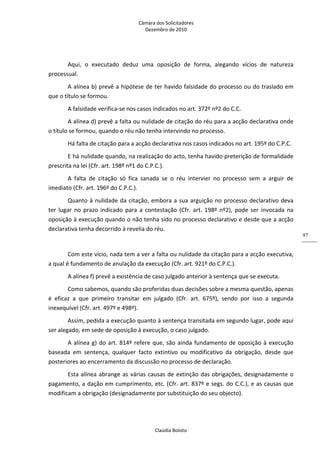 Câmara dos Solicitadores 
Dezembro de 2010 
Claúdia Boloto 
97
Aqui,  o  executado  deduz  uma  oposição  de  forma,  alegando  vícios  de  natureza 
processual. 
A alínea b) prevê a hipótese de ter havido falsidade do processo ou do traslado em 
que o título se formou. 
A falsidade verifica‐se nos casos indicados no art. 372º nº2 do C.C.       
A alínea d) prevê a falta ou nulidade de citação do réu para a acção declarativa onde 
o título se formou, quando o réu não tenha intervindo no processo. 
Há falta de citação para a acção declarativa nos casos indicados no art. 195º do C.P.C. 
E há nulidade quando, na realização do acto, tenha havido preterição de formalidade 
prescrita na lei (Cfr. art. 198º nº1 do C.P.C.). 
A  falta  de  citação  só  fica  sanada  se  o  réu  intervier  no  processo  sem  a  arguir  de 
imediato (Cfr. art. 196º do C.P.C.). 
Quanto à nulidade da citação, embora a sua arguição no processo declarativo deva 
ter  lugar no prazo indicado para a contestação (Cfr. art. 198º nº2), pode ser invocada na 
oposição à execução quando o não tenha sido no processo declarativo e desde que a acção 
declarativa tenha decorrido à revelia do réu. 
 
Com este vício, nada tem a ver a falta ou nulidade da citação para a acção executiva, 
a qual é fundamento de anulação da execução (Cfr. art. 921º do C.P.C.).       
A alínea f) prevê a existência de caso julgado anterior à sentença que se executa. 
Como sabemos, quando são proferidas duas decisões sobre a mesma questão, apenas 
é  eficaz  a  que  primeiro  transitar  em  julgado  (Cfr.  art.  675º),  sendo  por  isso  a  segunda 
inexequível (Cfr. art. 497º e 498º). 
Assim, pedida a execução quanto à sentença transitada em segundo lugar, pode aqui 
ser alegado, em sede de oposição à execução, o caso julgado. 
A alínea g) do art. 814º refere que, são ainda fundamento de oposição à execução 
baseada  em  sentença,  qualquer  facto  extintivo  ou  modificativo  da  obrigação,  desde  que 
posteriores ao encerramento da discussão no processo de declaração. 
Esta alínea abrange as várias causas de extinção das obrigações, designadamente o 
pagamento, a dação em cumprimento, etc. (Cfr. art. 837º e segs. do C.C.), e as causas que 
modificam a obrigação (designadamente por substituição do seu objecto). 
 