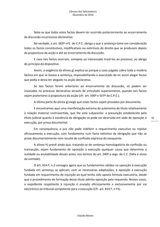 Câmara dos Solicitadores 
Dezembro de 2010 
Claúdia Boloto 
98
Note‐se que todos estes factos devem ter ocorrido posteriormente ao encerramento 
da discussão no processo declarativo. 
Na verdade, o art. 663º nº1  do C.P.C. obriga a que a sentença tome em consideração 
todos os factos constitutivos, modificativos ou extintivos do direito que se produzam depois 
da propositura da acção e até ao encerramento da discussão. 
E caso tais factos ocorram, compete ao interessado trazê‐los ao processo, ao abrigo 
do princípio do dispositivo. 
Assim, a exigência da alínea g) explica‐se porque o caso julgado cobre toda a matéria 
fáctica em que se baseia a sentença, impossibilitando o executado de vir assim alegar factos 
que podia e devia ter alegado na acção declarativa. 
Se  tais  factos  forem  anteriores  ao  encerramento  da  discussão,  só  podem  ser 
invocados no processo declarativo através de articulado superveniente, quando tais factos 
sejam posteriores à propositura da acção (cfr. art. 506º e 507º do C.P.C.). 
A última parte da alínea g) exige que esses factos sejam provados por documento. 
E encontramos aqui uma manifestação extrema da autonomia do título relativamente 
à  relação  material  controvertida,  que  lhe  está  subjacente:  a  presunção  estabelecida  pelo 
título judicial quanto à existência da obrigação só pode ser destruída em sede de oposição à 
execução, por prova documental. 
Em  consequência,  o  juiz  não  pode  indeferir  o  requerimento  executivo  ou  rejeitar 
oficiosamente a execução, com fundamento num facto extintivo da obrigação que não se 
prove documentalmente nem resulte de confissão expressa do exequente. 
A alínea h) prevê ainda que, tratando‐se de sentença homologatória de confissão ou 
transacção,  sejam  fundamento  de  oposição  à  execução  qualquer  causa  que  determine  a 
nulidade ou anulabilidade desses actos, nos termos do art. 240º e segs. do C.C. (falta e vícios 
da vontade). 
O art. 814.º, n.2 consagra agora que os fundamentos válidos na oposição à execução 
fundada  em  sentença  se  aplicam,  com  as  necessárias  adaptações,  à  oposição  à  execução 
fundada em requerimento de injunção ao qual tenha sido aposta fórmula executória, desde 
que o procedimento de formação desse título admita oposição pelo requerido. Nestes casos, 
o  expediente  respeitante  à  injunção  é  enviado  oficiosamente  e  exclusivamente  por  via 
electrónica ao tribunal competente para a execução (Cfr. art. 814.º, n.º3).   
          
 
