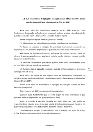 Câmara dos Solicitadores 
Dezembro de 2010 
Claúdia Boloto 
99
1.2. 1.3. Fundamentos da oposição à execução quando o título executivo é uma 
decisão condenatória de tribunal arbitral: (Cfr. art. 815º)  
   
Neste  caso,  além  dos  fundamentos  previstos  no  art.  814º  acrescem,  como 
fundamentos de oposição, os fundamentos pelos quais pode ser anulada a decisão arbitral e 
que são os previstos no nº 1 do art. 27º da Lei 31/86, de 29 de Agosto. 
Não ser o litígio susceptível de resolução por via arbitral; 
Ter sido proferida por tribunal incompetente ou irregularmente constituído; 
Ter  havido  no  processo  a  violação  dos  princípios  fundamentais  enunciados  no 
respectivo art. 16º, tais como do princípio da igualdade das partes ou do contraditório; 
Não  constar  da  decisão  final  escrita  a  assinatura  dos  árbitros,  ou  não  conter  um 
número de assinaturas pelo menos igual ao da maioria, ou não induzir os votos de vencido, 
devidamente identificados; 
Ter o tribunal conhecido de questões de que não podia tomar conhecimento, ou de 
ter incorrido no vício de omissão de pronúncia. 
1.4.  Fundamentos  da  oposição  à  execução  quando  o  título  executivo  é  diverso  da 
sentença: (Cfr. art. 816º). 
Neste  caso  a  lei  optou  por  um  sistema  amplo  de  fundamentos  admissíveis,  ao 
contrário do que sucede com os títulos executivos emergentes da actividade jurisdicional do 
tribunal (Cfr. art. 815º). 
Podem  assim  servir  de  fundamentos  à  oposição  de  execução  baseada  em  título 
executivo extra‐judicial: 
Os previstos no art. 814º, com as necessárias adaptações; 
Qualquer  outro  fundamento  que  se  podia  alegar  na  acção  declarativa  e  que, 
portanto, poderão ser provados por qualquer meio de prova. 
Assim,  a  oposição  à  execução  baseada  em  outro  título  que  não  judicial  ou 
requerimento de injunção a que tenha sido aposta fórmula executória, pode fundar‐se em 
qualquer causa que fosse lícito deduzir como defesa no processo declarativo. 
E  compreende‐se  porquê:  o  executado  não  teve  ocasião  de,  em  acção  declarativa 
prévia, defender‐se amplamente da pretensão do exequente. 
 