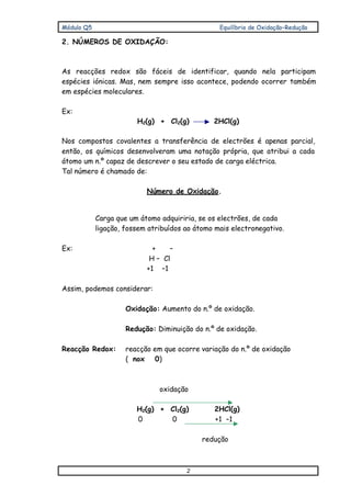 Módulo Q5 Equilíbrio de Oxidação–Redução
2
2. NÚMEROS DE OXIDAÇÃO:
As reacções redox são fáceis de identificar, quando nela participam
espécies iónicas. Mas, nem sempre isso acontece, podendo ocorrer também
em espécies moleculares.
Ex:
H2(g) + Cl2(g) 2HCl(g)
Nos compostos covalentes a transferência de electrões é apenas parcial,
então, os químicos desenvolveram uma notação própria, que atribui a cada
átomo um n.º capaz de descrever o seu estado de carga eléctrica.
Tal número é chamado de:
Número de Oxidação.
Carga que um átomo adquiriria, se os electrões, de cada
ligação, fossem atribuídos ao átomo mais electronegativo.
Ex: + –
H – Cl
+1 –1
Assim, podemos considerar:
Oxidação: Aumento do n.º de oxidação.
Redução: Diminuição do n.º de oxidação.
Reacção Redox: reacção em que ocorre variação do n.º de oxidação
( nox 0)
oxidação
H2(g) + Cl2(g) 2HCl(g)
0 0 +1 –1
redução
 