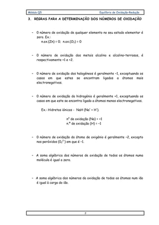 Módulo Q5 Equilíbrio de Oxidação–Redução
3
3. REGRAS PARA A DETERMINAÇÃO DOS NÚMEROS DE OXIDAÇÃO
– 0 número de oxidação de qualquer elemento no seu estado elementar é
zero. Ex.:
n.ox.(Zn) = 0; n.ox.(O2) = 0
– 0 número de oxidação dos metais alcalino e alcalino–terrosos, é
respectivamente +1 e +2.
– 0 número de oxidação dos halogéneos é geralmente –1, exceptuando os
casos em que estes se encontram ligados a átomos mais
electronegativos.
– 0 número de oxidação do hidrogénio é geralmente +1, exceptuando os
casos em que este se encontra ligado a átomos menos electronegativos.
Ex.: Hidretos iónicos - NaH (Na+
+ H–
).
n° de oxidação (Na) = +1
n.º de oxidação (H) = –1
– 0 número de oxidação do átomo de oxigénio é geralmente –2, excepto
nos peróxidos (02
2–
) em que é –1.
– A soma algébrica dos números de oxidação de todos os átomos numa
molécula é igual a zero.
– A soma algébrica dos números da oxidação de todos os átomos num ião
é igual à carga do ião.
 